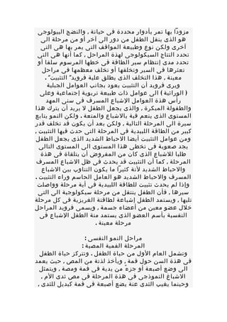 ‫مزودا بها تمر بأدوار محددة فى حياتة , والنضج البيولوجى‬
   ‫هو الذى ينقل الطفل من دور الى آخر أو من مرحلة الى‬
   ‫آخرى ولكن نوع وطبيعة المواقف التى يمر بها هى التى‬
 ‫تحدد النتاج السيكولوجى لهذة المراحل , كما أنها هى التى‬
  ‫تحدد مدى إنتظام سير الطاقة فى خطها المرسوم سلفا أو‬
   ‫تعثرها فى السير وتخلفها أو تخلف معظمها فى مراحل‬
     ‫معينة , هذا التخلف الذى يطلق علية فرويد" التثبيت" .‬
      ‫ويرى فرويد أن التثبيت يعود بجانب العوامل الجبلية‬
   ‫) الوراثية ( الى عوامل ذات طبيعة تربوية إجتماعية وعلى‬
      ‫رأس هذة العوامل الشباع المسرف فى سنى المهد‬
‫والطفولة المبكرة , والذى يجعل الطفل ل يريد أن يترك هذا‬
‫المستوى الذى ينعم فية بالشباع والمتعة . ولكن النمو يتابع‬
‫سيرة الى المرحلة التالية , ولكن بعد أن يكون قد تخلف قدر‬
‫كبير من الطاقة اللبيدية فى المرحلة التى حدث فيها التثبيت ,‬
‫ومن عوامل التثبيت أيضا الحباط الشديد الذى يجعل الطفل‬
  ‫يجد صعوبة فى تخطى هذا المستوى الى المستوى التالى‬
   ‫طلبا للشباع الذى كان من المفروض أن يتلقاة فى هذة‬
 ‫المرحلة , كما أن التثبيت قد يحدث فى ظل الشباع المسرف‬
   ‫والحباط الشديد لنة كثيرا ما يكون التناوب بين الشباع‬
‫المسرف والحباط الشديد هو العامل الحاسم وراء التثبيت .‬
 ‫وإذا لم يحدث تثبيت للطاقة اللبيدية فى أية مرحلة وواصلت‬
  ‫سيرها , فأن الطفل ينتقل من مرحلة سيكولوجية الى التى‬
‫تليها , ويستمد الطفل إشباعة لطاقتة الغريزية فى كل مرحلة‬
‫خلل عضو معين من أعضاء جسمة , ويسمى فرويد المراحل‬
   ‫النفسية بأسم العضو الذى يستمد منة الطفل الشباع فى‬
                          ‫مرحلة معينة .‬

                   ‫مراحل النمو النفسى :‬
                 ‫المرحلة الفمية المصية :‬
  ‫وتشمل العام الول من حياة الطفل . وتتركز حياة الطفل‬
‫فى هذة السن حول فمة , ويأخذ لذتة من المص , حيث يعمد‬
  ‫الى وضع أصبعة أو جز ء ً من يدية فى فمة ومصة , ويتمثل‬
   ‫الشباغ النموذجى فى هذة المرحلة فى مص ثدى الم ,‬
 ‫وحينما يغيب الثدى عنة يضع أصبعة فى فمة كبديل للثدى ,‬
 