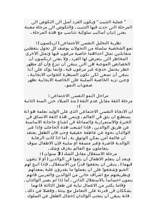 ‫" عملية التثبيت " ويكون الفرد أميل الى النكوص الى‬
‫المرحلة التى حدث فيها التثبيت , والنكوص الى مرحلة معينة‬
   ‫يعنى إتيان أساليب سلوكية تتناسب مع هذة المرحلة .‬

       ‫نظرية التحليل النفسى الجتماعى ) اريكسون ( :‬
‫نمو الشخصية سلسلة من التحولت يوصف كل تحول بنقطتين‬
‫متقابلتين تمثل أحداهما خاصية مرغوب فيها وتمثل الخرى‬
   ‫المخاطر التى يتعرض لها الفرد , ول يعنى اريكسون أن‬
 ‫الخصائص الموجبة هى التى ينبغى أن تبزغ وأن أى مظهر‬
 ‫خطر يحتمل حدوثة غير مرغوب فية . وإنما يؤكد على أننا‬
  ‫ينبغى أن نسعى لكى تكون السيطرة للجوانب اليجابية .‬
  ‫وحين تزيد الخاصية السلبية على الخاصية اليجابية تظهر‬
                      ‫صعوبات النمو .‬

               ‫مراحل النمو النفسى الجتماعى :‬
‫مرحلة الثقة مقابل عدم الثقة ) منذ الميلد حتى السنة الثانية‬
                               ‫(:‬
‫ان التجاة النفسى الجتماعى الذى على الوليد تعلمة هو انة‬
  ‫يستطيع ان يثق فى العالم . وينمى هذة الثقة التساق فى‬
 ‫الخبرة والستمرارية والمماثلة فى اشباع حاجاتة الساسية‬
   ‫عن طريق الوالدين , فإذا اشبعت هذة الحاجلت واذا عبر‬
  ‫الوالدان نحوة عن عاطفة حقيقية وحب فان الطفل يعتقد‬
     ‫ان عالمة آمن يمكن الوثوق بة , أما اذا كانت الرعاية‬
   ‫الوالدية قاصرة وغير متسقة أو سلبية فإن الطفال سوف‬
               ‫يتعاملون مع العالم بخزف وشك .‬
          ‫مرحلة الستقلل مقابل الشك ) 3 سنوات ( :‬
  ‫وبعد أن يتعلم الطفال أن يثقوا فى الوالدين ) أو ل يثقون‬
 ‫فيهما ( , ينبغى ان يحققوا قدرا من الستقلل , فإذا أتيح لهم‬
   ‫الحبو وشجعوا على ان يعملوا ما يقدرون علية بمعدلهم‬
  ‫وبطريقتهم مع اشراف حانى من الوالدين والمربين فانهم‬
‫ينمون احساسا بالستقلل الذاتى , أما إذا لم يصبر الوالدان ,‬
     ‫وقاما بكثير من العمال نيابة عن طفل الثالثة فانهما‬
 ‫يشككان فى قدرتة على التعامل مع بيئتة , وفضل عن ذلك ,‬
   ‫فانة ينبغى أن يتجنب الوالدان إخجال الطفل عن السلوك‬
 