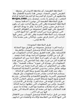 ‫الملحظة الطبيعية , أى ملحظة النسان فى محيطة‬
 ‫الطبيعى اليومى المعتاد . ويعنى هذا بالنسبة للطفال مثل‬
‫ملحظتهم فى المنزل أو المدرسة أو الحديقة العامة أو فناء‬
‫الملعب , ثم تسجيل ما يحدث , ويصنف رايت 0691,‪Wright‬‬
    ‫طرق الملحظة الطبيعية الى نوعين : أحدهما يسمية‬
‫الملحظة المفتوحة وهى التى يجريها الباحث دون ان يكون‬
   ‫لدية فرض معين يسعى لختبارة , وكل ما يهدف الية هو‬
  ‫الحصول على فهم أفضل لمجموعة من الظواهر النفسية‬
    ‫التى تستحق مزيدا من البحث اللحق . أما النوع الثانى‬
 ‫فيسمية رايت الملحظة المقيدة وهى تلك التى يسعى فيها‬
  ‫الباحث الى اختبار فرض معين , وبالتالى يقرر مقدما ماذا‬
                        ‫يلحظ ومتى .‬

                   ‫طرق الملحظة المفتوحة :‬
   ‫دراسة الفرد : وتشمل مجموعة من الطرق منها المقابلة‬
     ‫الشخصية ودراسة الحالة وتسجيل اليوميات والطريقة‬
 ‫الكلينيكية . وفى هذة الطرق يسجل الباحث المعلومات عن‬
    ‫كل فرد من الفراد موضوع الدراسة بهدف اعداد وصف‬
 ‫مفصل لة دون أن تكون لدية خطة ثابتة تبين أى المعلومات‬
‫لة أهمية أكثر من غيرة . وقد يلجأ الفاحص الى تسجيل هذة‬
  ‫المعلومات فى يومياتة فى صورة " سجلت قصصية " , وقد‬
 ‫يطلب من المفحوص أن يروى عن فترة معينة من حياتة فى‬
‫موقف تفاعل مباشر بينة وبين الفاحص ) المقابلة الشخصية (‬
     ‫, وقد تمتد هذة الطريقة لتصبح سجل للفرد أو الحالة‬
  ‫يستخدم فية الباحث مصادر عديدة للمعلومات مثل ظروف‬
‫المفحوص السرية , والوضع القتصادى والجتماعى , ودرجة‬
  ‫التعليم ونوع المهنة وسجلة الصحى وبعض التقارير الذاتية‬
   ‫عن الحداث الهامة فى حياة الفرد , وأدائة فى الختبارات‬
   ‫النفسية , وكثير من المعلومات التى تتطلبها دراسة الحالة‬
   ‫تتطلب اجراء مقابلت شخصية مع الفرد , وعادة ما تتسم‬
 ‫هذة المقابلت بانها غير مقننة أى تختلف السئلة التى تطرح‬
                       ‫فيها من فرد لخر .‬
 ‫وتعد من قبيل دراسة الحالة وتسجيل اليوميات سير الطفال‬
‫التى كتبها الباء من الفلسفة والدباء والعلماء عن ابنائهم ,‬
 