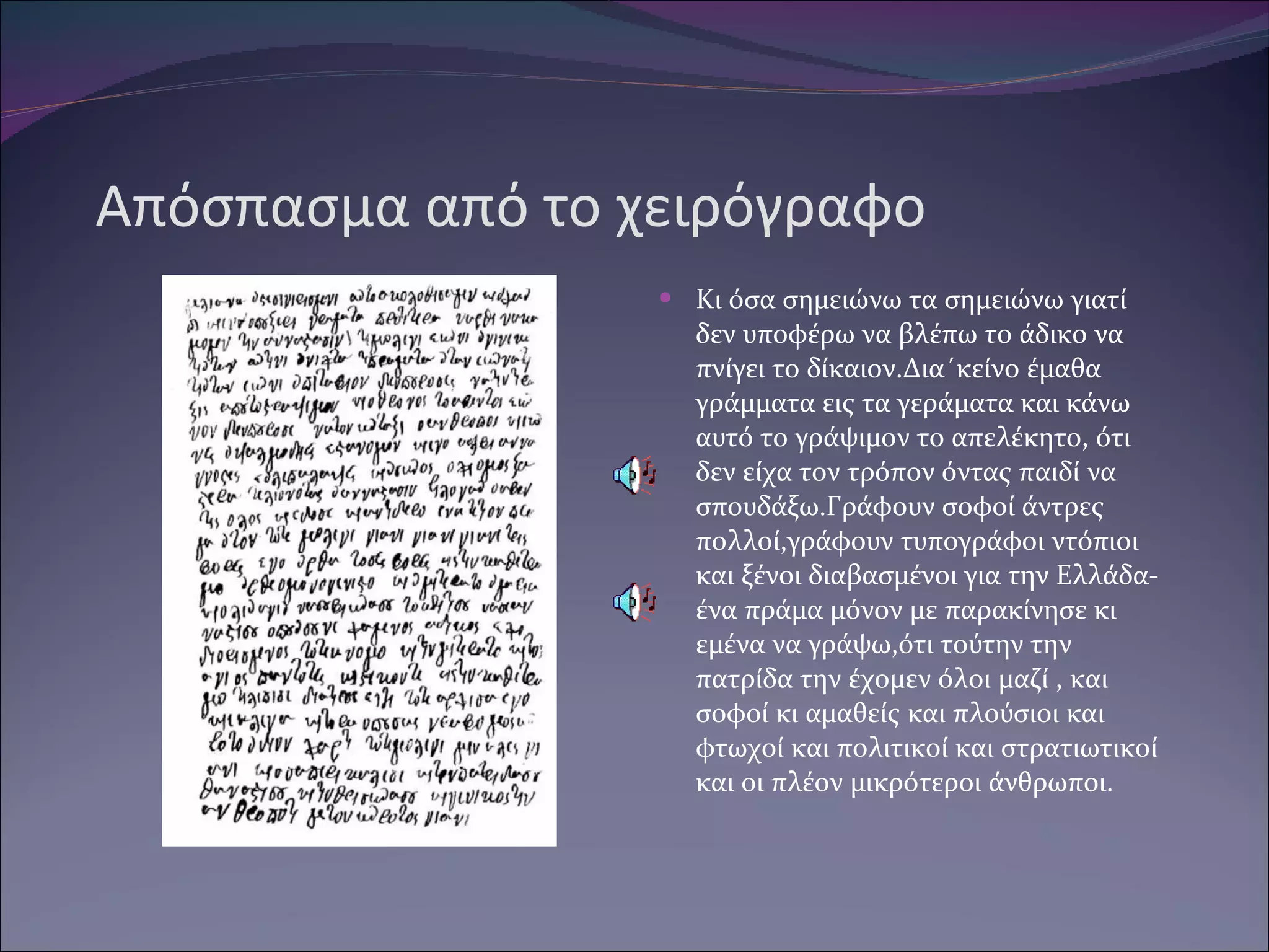 Απόσπασμα από το χειρόγραφο Κι όσα σημειώνω τα σημειώνω γιατί δεν υποφέρω να βλέπω το άδικο να πνίγει το δίκαιον.Δια΄κείνο έμαθα γράμματα εις τα γεράματα και κάνω αυτό το γράψιμον το απελέκητο, ότι δεν είχα τον τρόπον όντας παιδί να σπουδάξω.Γράφουν σοφοί άντρες πολλοί,γράφουν τυπογράφοι ντόπιοι και ξένοι διαβασμένοι για την Ελλάδα-ένα πράμα μόνον με παρακίνησε κι εμένα να γράψω,ότι τούτην την πατρίδα την έχομεν όλοι μαζί , και σοφοί κι αμαθείς και πλούσιοι και φτωχοί και πολιτικοί και στρατιωτικοί και οι πλέον μικρότεροι άνθρωποι. 