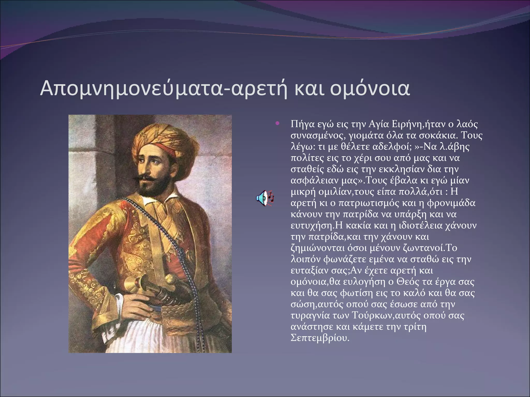 Απομνημονεύματα-αρετή και ομόνοια Πήγα εγώ εις την Αγία Ειρήνη,ήταν ο λαός συνασμένος, γιομάτα όλα τα σοκάκια. Τους λέγω: τι με θέλετε αδελφοί ;  » -N α λ.άβης πολίτες εις το χέρι σου από μας και να σταθείς εδώ εις την εκκλησίαν δια την ασφάλειαν μας».Τους έβαλα κι εγώ μίαν μικρή ομιλίαν,τους είπα πολλά,ότι : Η αρετή κι ο πατριωτισμός και η φρονιμάδα κάνουν την πατρίδα να υπάρξη και να ευτυχήση.Η κακία και η ιδιοτέλεια χάνουν την πατρίδα,και την χάνουν και ζημιώνονται όσοι μένουν ζωντανοί.Το λοιπόν φωνάζετε εμένα να σταθώ εις την ευταξίαν σας ;A ν έχετε αρετή και ομόνοια,θα ευλογήση ο Θεός τα έργα σας και θα σας φωτίση εις το καλό και θα σας σώση,αυτός οπού σας έσωσε από την τυραγνία των Τούρκων,αυτός οπού σας ανάστησε και κάμετε την τρίτη Σεπτεμβρίου. 