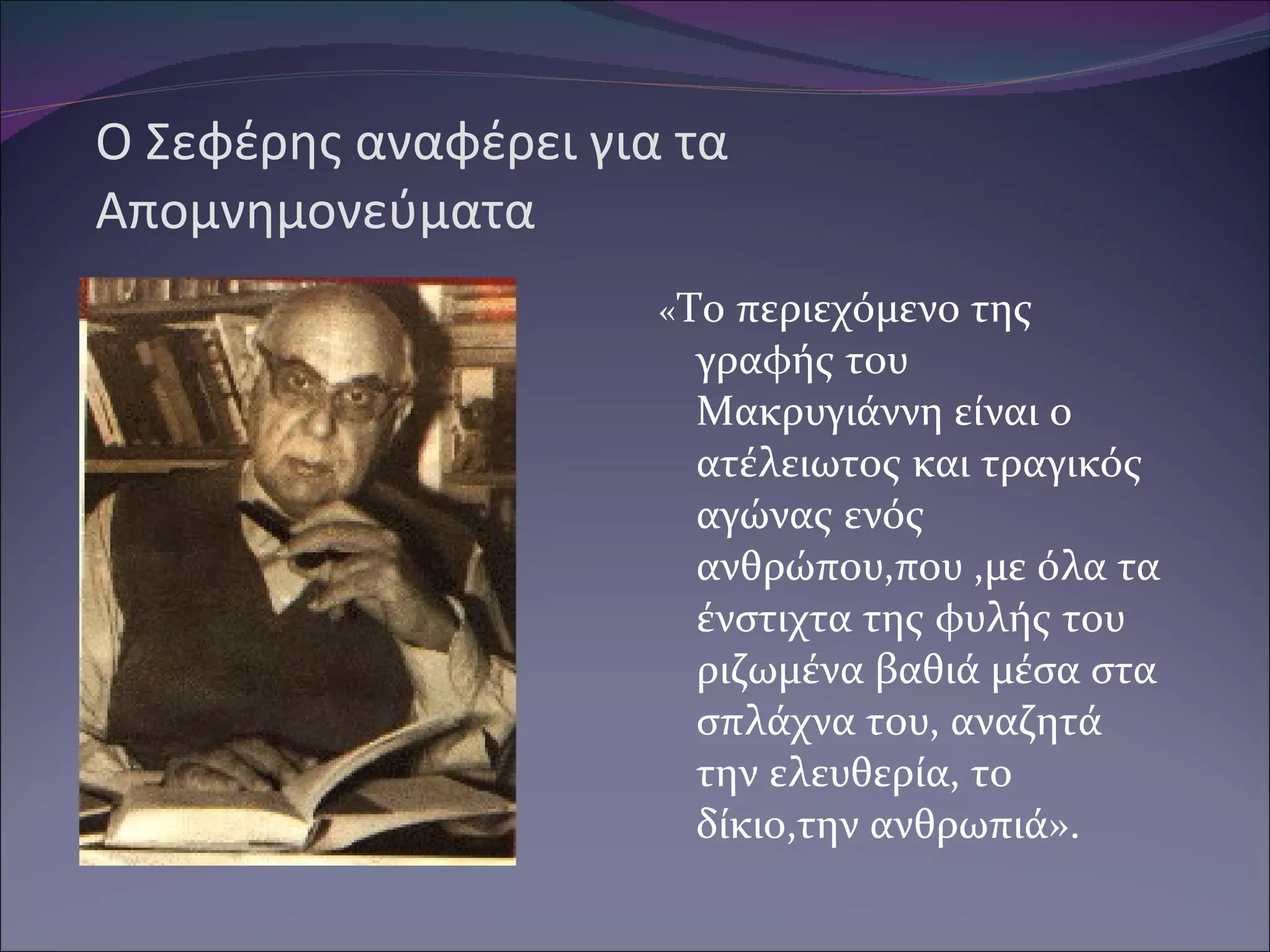 Ο Σεφέρης αναφέρει για τα Απομνημονεύματα « Το περιεχόμενο της γραφής του Μακρυγιάννη είναι ο ατέλειωτος και τραγικός αγώνας ενός ανθρώπου,που ,με όλα τα ένστιχτα της φυλής του ριζωμένα βαθιά μέσα στα σπλάχνα του, αναζητά την ελευθερία, το δίκιο,την ανθρωπιά». 