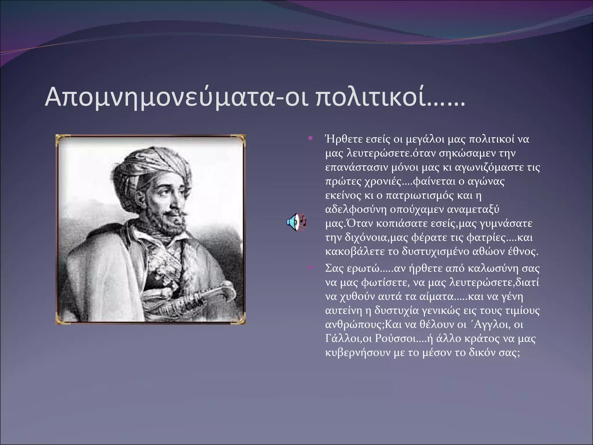 Απομνημονεύματα-οι πολιτικοί…… Ήρθετε εσείς οι μεγάλοι μας πολιτικοί να μας λευτερώσετε.όταν σηκώσαμεν την επανάστασιν μόνοι μας κι αγωνιζόμαστε τις πρώτες χρονιές….φαίνεται ο αγώνας εκείνος κι ο πατριωτισμός και η αδελφοσύνη οπούχαμεν αναμεταξύ μας.Όταν κοπιάσατε εσείς,μας γυμνάσατε την διχόνοια,μας φέρατε τις φατρίες….και κακοβάλετε το δυστυχισμένο αθώον έθνος. Σας ερωτώ…..αν ήρθετε από καλωσύνη σας να μας φωτίσετε, να μας λευτερώσετε,διατί να χυθούν αυτά τα αίματα…..και να γένη αυτείνη η δυστυχία γενικώς εις τους τιμίους ανθρώπους ;K αι να θέλουν οι ΄Αγγλοι, οι Γάλλοι,οι Ρούσσοι….ή άλλο κράτος να μας κυβερνήσουν με το μέσον το δικόν σας ; 