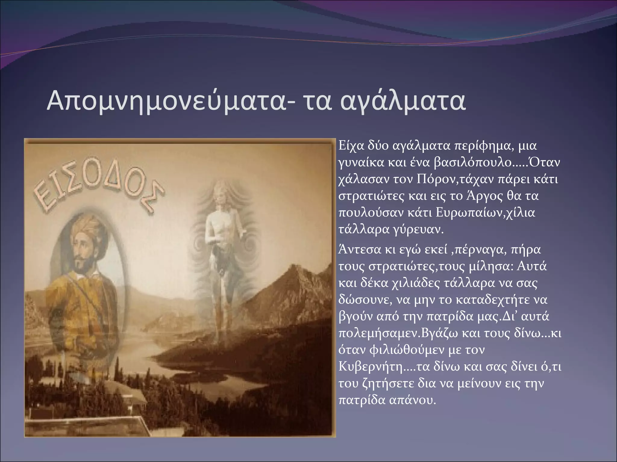 Απομνημονεύματα- τα αγάλματα Είχα δύο αγάλματα περίφημα, μια γυναίκα και ένα βασιλόπουλο…..Όταν χάλασαν τον Πόρον,τάχαν πάρει κάτι στρατιώτες και εις το Άργος θα τα πουλούσαν κάτι Ευρωπαίων,χίλια τάλλαρα γύρευαν. Άντεσα κι εγώ εκεί ,πέρναγα, πήρα τους στρατιώτες,τους μίλησα: Αυτά και δέκα χιλιάδες τάλλαρα να σας δώσουνε, να μην το καταδεχτήτε να βγούν από την πατρίδα μας.Δι’ αυτά πολεμήσαμεν.Βγάζω και τους δίνω…κι όταν φιλιώθούμεν με τον Κυβερνήτη….τα δίνω και σας δίνει ό,τι του ζητήσετε δια να μείνουν εις την πατρίδα απάνου. 