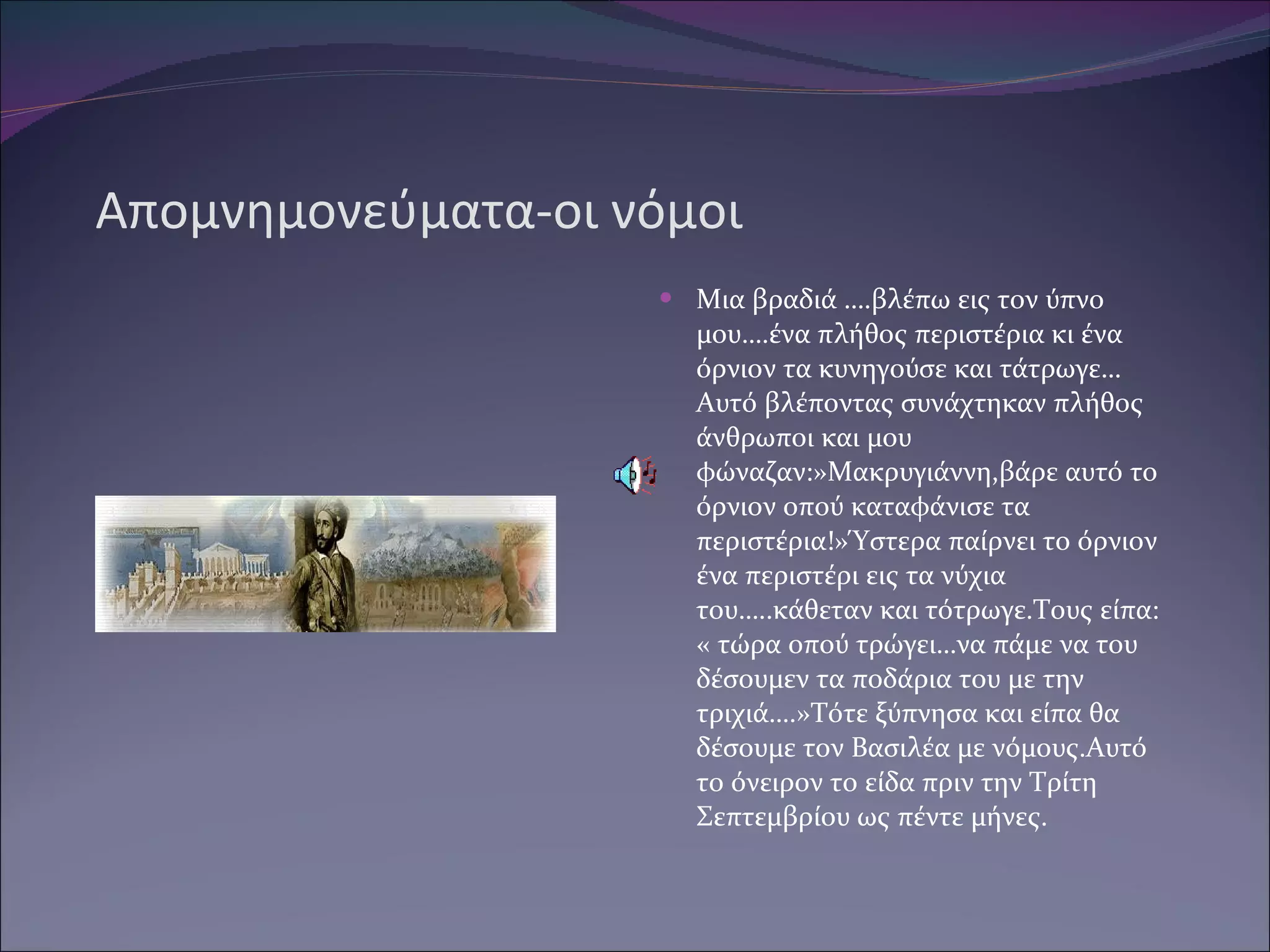 Απομνημονεύματα-οι νόμοι Μια βραδιά ….βλέπω εις τον ύπνο μου….ένα πλήθος περιστέρια κι ένα όρνιον τα κυνηγούσε και τάτρωγε…Αυτό βλέποντας συνάχτηκαν πλήθος άνθρωποι και μου φώναζαν:»Μακρυγιάννη,βάρε αυτό το όρνιον οπού καταφάνισε τα περιστέρια!»Ύστερα παίρνει το όρνιον ένα περιστέρι εις τα νύχια του…..κάθεταν και τότρωγε.Τους είπα: « τώρα οπού τρώγει…να πάμε να του δέσουμεν τα ποδάρια του με την τριχιά….»Τότε ξύπνησα και είπα θα δέσουμε τον Βασιλέα με νόμους.Αυτό το όνειρον το είδα πριν την Τρίτη Σεπτεμβρίου ως πέντε μήνες. 