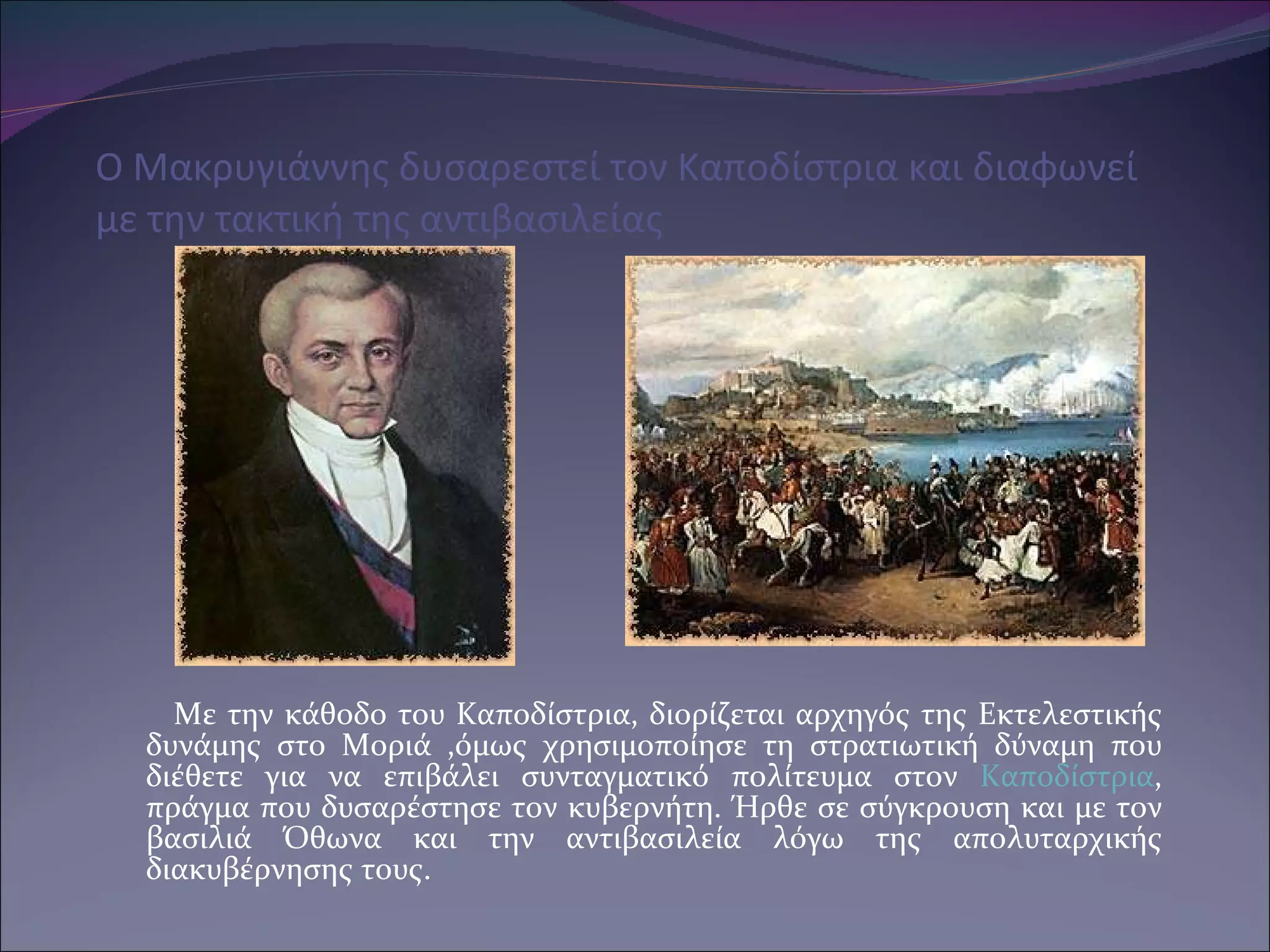 O M ακρυγιάννης δυσαρεστεί τον Καποδίστρια και διαφωνεί με την τακτική της αντιβασιλείας Με την κάθοδο του Καποδίστρια ,  διορίζεται αρχηγός της Εκτελεστικής δυνάμης στο Μοριά ,όμως χρησιμοποίησε τη στρατιωτική δύναμη που διέθετε για να επιβάλει συνταγματικό πολίτευμα στον  Καποδίστρια , πράγμα που δυσαρέστησε τον κυβερνήτη. Ήρθε σε σύγκρουση και με τον βασιλιά Όθωνα και την αντιβασιλεία λόγω της απολυταρχικής διακυβέρνησης τους. 