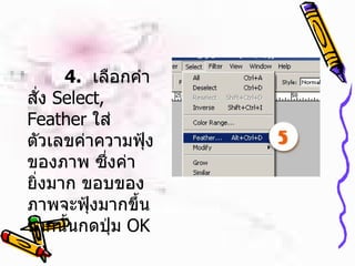   4.   เลือกคำสั่ง  Select, Feather  ใส่ตัวเลขค่าความฟุ้งของภาพ ซึ่งค่ายิ่งมาก ขอบของภาพจะฟุ้งมากขึ้น จากนั้นกดปุ่ม   OK  