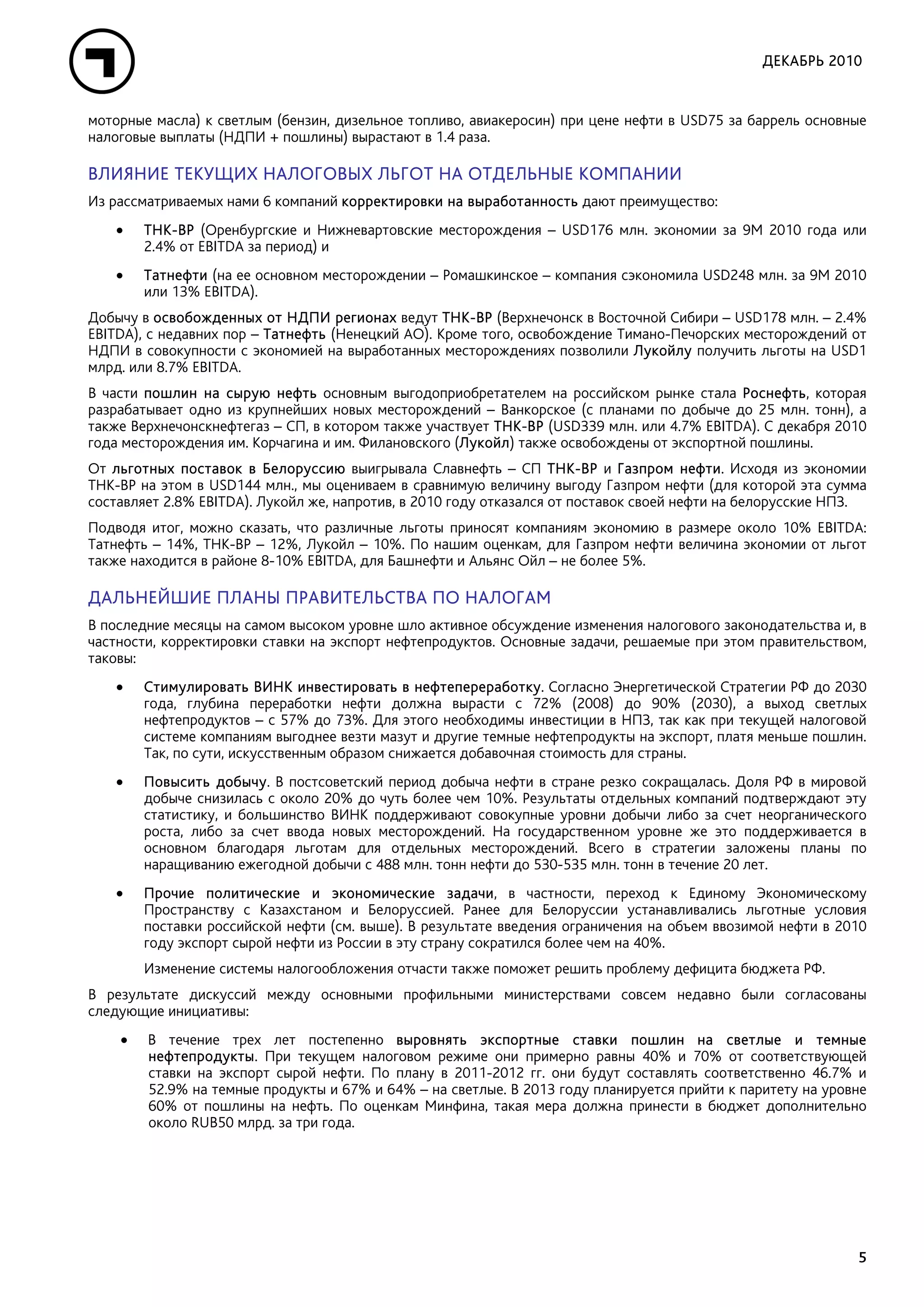 ДЕКАБРЬ 2010


моторные масла) к светлым (бензин, дизельное топливо, авиакеросин) при цене нефти в USD75 за баррель основные
налоговые выплаты (НДПИ + пошлины) вырастают в 1.4 раза.

ВЛИЯНИЕ ТЕКУЩИХ НАЛОГОВЫХ ЛЬГОТ НА ОТДЕЛЬНЫЕ КОМПАНИИ
Из рассматриваемых нами 6 компаний корректировки на выработанность дают преимущество:
   •    ТНК-ВР (Оренбургские и Нижневартовские месторождения – USD176 млн. экономии за 9М 2010 года или
        2.4% от EBITDA за период) и
   •    Татнефти (на ее основном месторождении – Ромашкинское – компания сэкономила USD248 млн. за 9М 2010
        или 13% EBITDA).
Добычу в освобожденных от НДПИ регионах ведут ТНК-ВР (Верхнечонск в Восточной Сибири – USD178 млн. – 2.4%
EBITDA), с недавних пор – Татнефть (Ненецкий АО). Кроме того, освобождение Тимано-Печорских месторождений от
НДПИ в совокупности с экономией на выработанных месторождениях позволили Лукойлу получить льготы на USD1
млрд. или 8.7% EBITDA.
В части пошлин на сырую нефть основным выгодоприобретателем на российском рынке стала Роснефть, которая
разрабатывает одно из крупнейших новых месторождений – Ванкорское (с планами по добыче до 25 млн. тонн), а
также Верхнечонскнефтегаз – СП, в котором также участвует ТНК-ВР (USD339 млн. или 4.7% EBITDA). С декабря 2010
года месторождения им. Корчагина и им. Филановского (Лукойл) также освобождены от экспортной пошлины.
От льготных поставок в Белоруссию выигрывала Славнефть – СП ТНК-ВР и Газпром нефти. Исходя из экономии
ТНК-ВР на этом в USD144 млн., мы оцениваем в сравнимую величину выгоду Газпром нефти (для которой эта сумма
составляет 2.8% EBITDA). Лукойл же, напротив, в 2010 году отказался от поставок своей нефти на белорусские НПЗ.
Подводя итог, можно сказать, что различные льготы приносят компаниям экономию в размере около 10% EBITDA:
Татнефть – 14%, ТНК-ВР – 12%, Лукойл – 10%. По нашим оценкам, для Газпром нефти величина экономии от льгот
также находится в районе 8-10% EBITDA, для Башнефти и Альянс Ойл – не более 5%.

ДАЛЬНЕЙШИЕ ПЛАНЫ ПРАВИТЕЛЬСТВА ПО НАЛОГАМ
В последние месяцы на самом высоком уровне шло активное обсуждение изменения налогового законодательства и, в
частности, корректировки ставки на экспорт нефтепродуктов. Основные задачи, решаемые при этом правительством,
таковы:
   •    Стимулировать ВИНК инвестировать в нефтепереработку. Согласно Энергетической Стратегии РФ до 2030
        года, глубина переработки нефти должна вырасти с 72% (2008) до 90% (2030), а выход светлых
        нефтепродуктов – с 57% до 73%. Для этого необходимы инвестиции в НПЗ, так как при текущей налоговой
        системе компаниям выгоднее везти мазут и другие темные нефтепродукты на экспорт, платя меньше пошлин.
        Так, по сути, искусственным образом снижается добавочная стоимость для страны.
   •    Повысить добычу. В постсоветский период добыча нефти в стране резко сокращалась. Доля РФ в мировой
        добыче снизилась с около 20% до чуть более чем 10%. Результаты отдельных компаний подтверждают эту
        статистику, и большинство ВИНК поддерживают совокупные уровни добычи либо за счет неорганического
        роста, либо за счет ввода новых месторождений. На государственном уровне же это поддерживается в
        основном благодаря льготам для отдельных месторождений. Всего в стратегии заложены планы по
        наращиванию ежегодной добычи с 488 млн. тонн нефти до 530-535 млн. тонн в течение 20 лет.
   •    Прочие политические и экономические задачи, в частности, переход к Единому Экономическому
        Пространству с Казахстаном и Белоруссией. Ранее для Белоруссии устанавливались льготные условия
        поставки российской нефти (см. выше). В результате введения ограничения на объем ввозимой нефти в 2010
        году экспорт сырой нефти из России в эту страну сократился более чем на 40%.
        Изменение системы налогообложения отчасти также поможет решить проблему дефицита бюджета РФ.
В результате дискуссий между основными профильными министерствами совсем недавно были согласованы
следующие инициативы:
    •   В течение трех лет постепенно выровнять экспортные ставки пошлин на светлые и темные
        нефтепродукты. При текущем налоговом режиме они примерно равны 40% и 70% от соответствующей
        ставки на экспорт сырой нефти. По плану в 2011-2012 гг. они будут составлять соответственно 46.7% и
        52.9% на темные продукты и 67% и 64% – на светлые. В 2013 году планируется прийти к паритету на уровне
        60% от пошлины на нефть. По оценкам Минфина, такая мера должна принести в бюджет дополнительно
        около RUB50 млрд. за три года.




                                                                                                             5
 