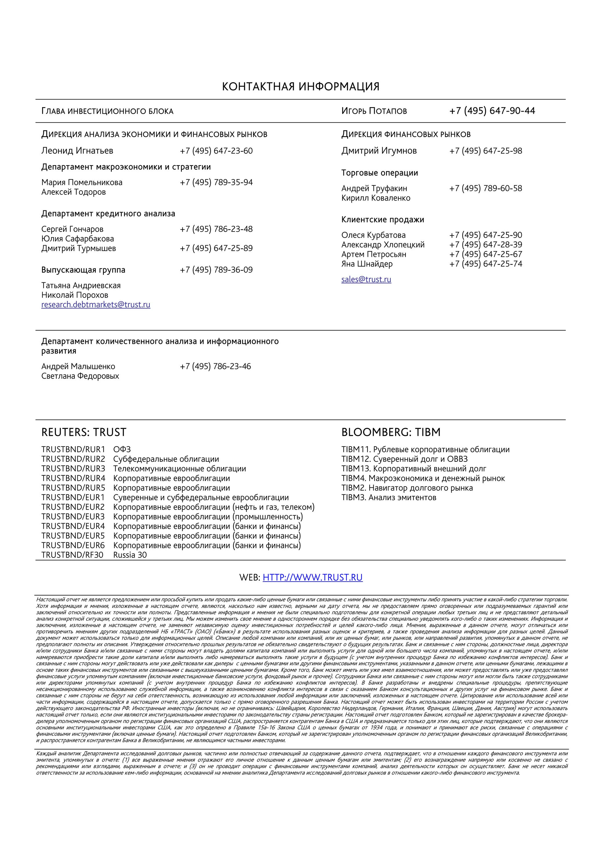 КОНТАКТНАЯ ИНФОРМАЦИЯ
 ГЛАВА ИНВЕСТИЦИОННОГО БЛОКА                                                                                    ИГОРЬ ПОТАПОВ                          +7 (495) 647-90-44

 ДИРЕКЦИЯ АНАЛИЗА ЭКОНОМИКИ И ФИНАНСОВЫХ РЫНКОВ                                                                 ДИРЕКЦИЯ ФИНАНСОВЫХ РЫНКОВ
 Леонид Игнатьев                                    +7 (495) 647-23-60                                          Дмитрий Игумнов                        +7 (495) 647-25-98
 Департамент макроэкономики и стратегии
                                                                                                                Торговые операции
 Мария Помельникова                                 +7 (495) 789-35-94
 Алексей Тодоров                                                                                                Андрей Труфакин                        +7 (495) 789-60-58
                                                                                                                Кирилл Коваленко
 Департамент кредитного анализа
                                                                                                                Клиентские продажи
 Сергей Гончаров                                    +7 (495) 786-23-48
 Юлия Сафарбакова                                                                                               Олеся Курбатова                        +7 (495) 647-25-90
 Дмитрий Турмышев                                   +7 (495) 647-25-89                                          Александр Хлопецкий                    +7 (495) 647-28-39
                                                                                                                Артем Петросьян                        +7 (495) 647-25-67
                                                                                                                Яна Шнайдер                            +7 (495) 647-25-74
 Выпускающая группа                                 +7 (495) 789-36-09
                                                                                                                sales@trust.ru
 Татьяна Андриевская
 Николай Порохов
 research.debtmarkets@trust.ru



 Департамент количественного анализа и информационного
 развития
 Андрей Малышенко                                   +7 (495) 786-23-46
 Светлана Федоровых




 REUTERS: TRUST                                                                                                 BLOOMBERG: TIBM
 TRUSTBND/RUR1              ОФЗ                                                                                 TIBM11. Рублевые корпоративные облигации
 TRUSTBND/RUR2              Субфедеральные облигации                                                            TIBM12. Суверенный долг и ОВВЗ
 TRUSTBND/RUR3              Телекоммуникационные облигации                                                      TIBM13. Корпоративный внешний долг
 TRUSTBND/RUR4              Корпоративные еврооблигации                                                         TIBM4. Макроэкономика и денежный рынок
 TRUSTBND/RUR5              Корпоративные еврооблигации                                                         TIBM2. Навигатор долгового рынка
 TRUSTBND/EUR1              Суверенные и субфедеральные еврооблигации                                           TIBM3. Анализ эмитентов
 TRUSTBND/EUR2              Корпоративные еврооблигации (нефть и газ, телеком)
 TRUSTBND/EUR3              Корпоративные еврооблигации (промышленность)
 TRUSTBND/EUR4              Корпоративные еврооблигации (банки и финансы)
 TRUSTBND/EUR5              Корпоративные еврооблигации (банки и финансы)
 TRUSTBND/EUR6              Корпоративные еврооблигации (банки и финансы)
 TRUSTBND/RF30              Russia 30

                                                                          WEB: HTTP://WWW.TRUST.RU

Настоящий отчет не является предложением или просьбой купить или продать какие-либо ценные бумаги или связанные с ними финансовые инструменты либо принять участие в какой-либо стратегии торговли.
Хотя информация и мнения, изложенные в настоящем отчете, являются, насколько нам известно, верными на дату отчета, мы не предоставляем прямо оговоренных или подразумеваемых гарантий или
заключений относительно их точности или полноты. Представленные информация и мнения не были специально подготовлены для конкретной операции любых третьих лиц и не представляют детальный
анализ конкретной ситуации, сложившейся у третьих лиц. Мы можем изменить свое мнение в одностороннем порядке без обязательства специально уведомлять кого-либо о таких изменениях. Информация и
заключения, изложенные в настоящем отчете, не заменяют независимую оценку инвестиционных потребностей и целей какого-либо лица. Мнения, выраженные в данном отчете, могут отличаться или
противоречить мнениям других подразделений НБ «ТРАСТ» (ОАО) («Банк») в результате использования разных оценок и критериев, а также проведения анализа информации для разных целей. Данный
документ может использоваться только для информационных целей. Описание любой компании или компаний, или их ценных бумаг, или рынков, или направлений развития, упомянутых в данном отчете, не
предполагают полноты их описания. Утверждения относительно прошлых результатов не обязательно свидетельствуют о будущих результатах. Банк и связанные с ним стороны, должностные лица, директора
и/или сотрудники Банка и/или связанные с ними стороны могут владеть долями капитала компаний или выполнять услуги для одной или большего числа компаний, упомянутых в настоящем отчете, и/или
намереваются приобрести такие доли капитала и/или выполнять либо намереваться выполнять такие услуги в будущем (с учетом внутренних процедур Банка по избежанию конфликтов интересов). Банк и
связанные с ним стороны могут действовать или уже действовали как дилеры с ценными бумагами или другими финансовыми инструментами, указанными в данном отчете, или ценными бумагами, лежащими в
основе таких финансовых инструментов или связанными с вышеуказанными ценными бумагами. Кроме того, Банк может иметь или уже имел взаимоотношения, или может предоставлять или уже предоставлял
финансовые услуги упомянутым компаниям (включая инвестиционные банковские услуги, фондовый рынок и прочее). Сотрудники Банка или связанные с ним стороны могут или могли быть также сотрудниками
или директорами упомянутых компаний (с учетом внутренних процедур Банка по избежанию конфликтов интересов). В Банке разработаны и внедрены специальные процедуры, препятствующие
несанкционированному использованию служебной информации, а также возникновению конфликта интересов в связи с оказанием Банком консультационных и других услуг на финансовом рынке. Банк и
связанные с ним стороны не берут на себя ответственность, возникающую из использования любой информации или заключений, изложенных в настоящем отчете. Цитирование или использование всей или
части информации, содержащейся в настоящем отчете, допускается только с прямо оговоренного разрешения Банка. Настоящий отчет может быть использован инвесторами на территории России с учетом
действующего законодательства РФ. Иностранные инвесторы (включая, но не ограничиваясь: Швейцария, Королевство Нидерландов, Германия, Италия, Франция, Швеция, Дания, Австрия) могут использовать
настоящий отчет только, если они являются институциональными инвесторами по законодательству страны регистрации. Настоящий отчет подготовлен Банком, который не зарегистрирован в качестве брокера-
дилера уполномоченным органом по регистрации финансовых организаций США, распространяется контрагентам Банка в США и предназначается только для этих лиц, которые подтверждают, что они являются
основными институциональными инвесторами США, как это определено в Правиле 15а-16 Закона США о ценных бумагах от 1934 года, и понимают и принимают все риски, связанные с операциями с
финансовыми инструментами (включая ценные бумаги). Настоящий отчет подготовлен Банком, который не зарегистрирован уполномоченным органом по регистрации финансовых организаций Великобритании,
и распространяется контрагентам Банка в Великобритании, не являющимся частными инвесторами.

Каждый аналитик Департамента исследований долговых рынков, частично или полностью отвечающий за содержание данного отчета, подтверждает, что в отношении каждого финансового инструмента или
эмитента, упомянутых в отчете: (1) все выраженные мнения отражают его личное отношение к данным ценным бумагам или эмитентам; (2) его вознаграждение напрямую или косвенно не связано с
рекомендациями или взглядами, выраженным в отчете; и (3) он не проводит операции с финансовыми инструментами компаний, анализ деятельности которых он осуществляет. Банк не несет никакой
ответственности за использование кем-либо информации, основанной на мнении аналитика Департамента исследований долговых рынков в отношении какого-либо финансового инструмента.
 