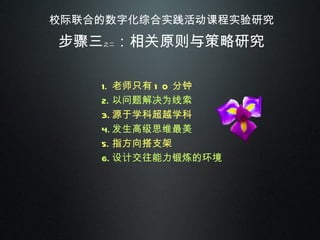 校际联合的数字化综合实践活动课程实验研究 步骤三 之二 ：相关原则与策略研究 老师只有 10 分钟 以问题解决为线索 源于学科超越学科 发生高级思维最美 指方向搭支架 设计交往能力锻炼的环境 