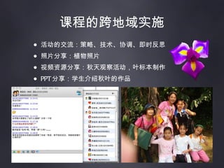 课程的跨地域实施 活动的交流：策略、技术、协调、即时反思 照片分享：植物照片 视频资源分享：秋天观察活动，叶标本制作 PPT 分享：学生介绍秋叶的作品 