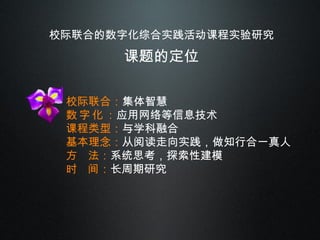 校际联合的数字化综合实践活动课程实验研究 课题的定位 校际联合： 集体智慧 数 字 化 ： 应用网络等信息技术 课程类型： 与学科融合 基本理念： 从阅读走向实践，做知行合一真人 方  法： 系统思考，探索性建模 时  间： 长周期研究 