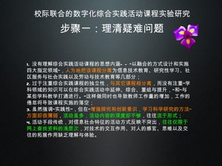 校际联合的数字化综合实践活动课程实验研究 步骤一：理清疑难问题 没有理解综合实践活动课程的思想内涵——“以融合的方式设计和实施四大指定领域”， 人为地把该课程分离 为信息技术教育、研究性学习、社区服务与社会实践以及劳动与技术教育等几部分； 过于注重综合实践课程的独立性， 与其它课程相分离 ，而没有注重“学科领域的知识可以在综合实践活动中延伸、综合、重组与提升，”和“与某些学科教学打通进行。”这样做同时也导致教师工作量的增加，工作的倦怠将导致课程实施的落空； 虽然强调“实践性”，但在“ 增强探究和创新意识，学习科学研究的方法”方面却很薄弱 ， 活动虽多，活动内容的深度却不够 ，往往 流于形式 ； 活动手段传统，对信息社会特征的活动方式反映不突出， 往往仅限于网上查找资料的浅层次 ，对技术的交互作用、对人的感官、思维以及交往的拓展作用缺乏理解与体验。 