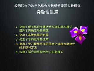 校际联合的数字化综合实践活动课程实验研究 突破性进展 突破了现有综合实践活动实施的基本模式，提升了实践活动的高度 突出了高级思维的培养 促进了学科教学的改革 提出了学习情境导向的信息化课程资源建设的思想和方法 构建了适合网络探究学习的新模式 