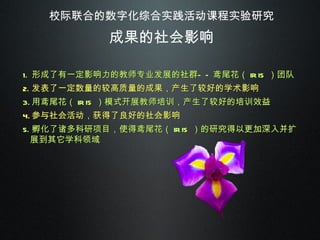 校际联合的数字化综合实践活动课程实验研究 成果的社会影响 形成了有一定影响力的教师专业发展的社群——鸢尾花（ IRIS ）团队 发表了一定数量的较高质量的成果，产生了较好的学术影响 用鸢尾花（ IRIS ）模式开展教师培训，产生了较好的培训效益 参与社会活动，获得了良好的社会影响 孵化了诸多科研项目，使得鸢尾花（ IRIS ）的研究得以更加深入并扩展到其它学科领域 