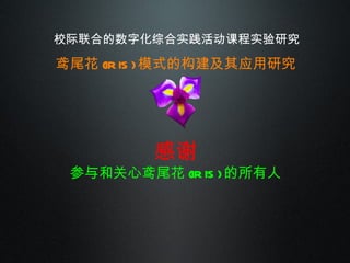 校际联合的数字化综合实践活动课程实验研究 鸢尾花 (IRIS) 模式的构建及其应用研究 感谢 参与和关心鸢尾花 (IRIS) 的所有人 