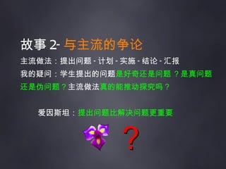 故事 2- 与主流的争论 主流做法：提出问题 - 计划 - 实施 - 结论 - 汇报 我的疑问：学生提出的问题 是好奇还是问题 ？是真问题还是伪问题？ 主流做法 真的能推动探究吗？ 爱因斯坦： 提出问题比解决问题更重要 ？ 