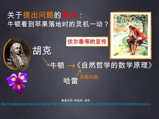关于 提出问题 的 缪误 ： 牛顿看到苹果落地时的灵机一动？ 维基百科─罗伯特 · 胡克 http://zh.wikipedia.org/w/index.php?title=%E7%BD%97%E4%BC%AF%E7%89%B9%C2%B7%E8%83%A1%E5%85%8B&variant=zh-cn 牛顿 《自然哲学的数学原理》 哈雷 资助出版 胡克 