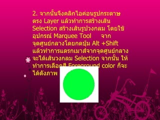 2 .  จากนั้นจึงคลิกไอค่อนรูปกระดาษตรง  Layer  แล้วทําการสร้างเส้น  Selection  สร้างเส้นรูปวงกลม โดยใช้อุปกรณ์  Marquee Tool     จากจุดศูนย์กลางโดยกดปุ่ม  Alt +Shift  แล้วทําการแดรกเมาส์จากจุดศูนย์กลางจะได้เส้นวงกลม  Selection  จากนั้น ให้ทําการเลือกสี  Foreground color  ก็จะได้ดังภาพ          