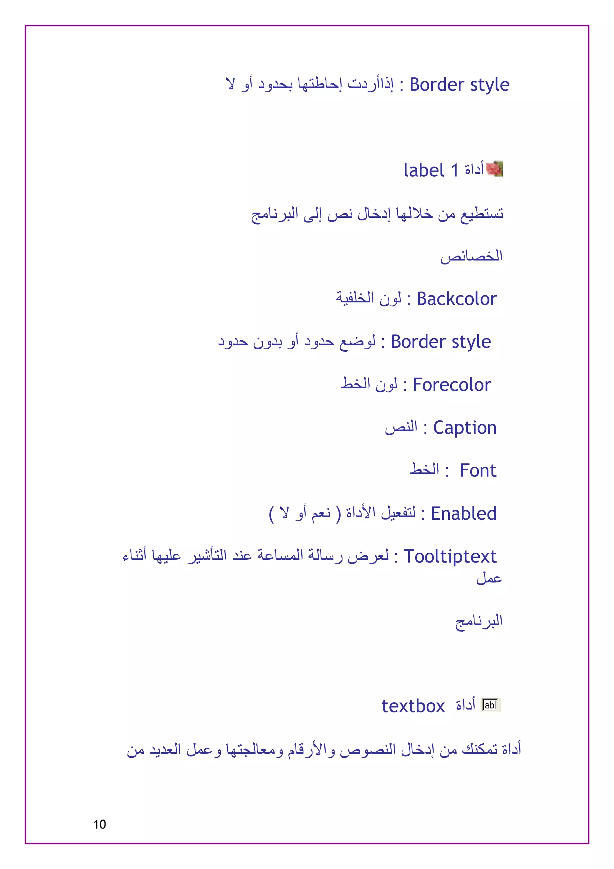 ‫‪ : Border style‬إذاأردت إﺣﺎﻃﺘﮭﺎ ﺑﺤﺪود أو ﻻ‬



                                               ‫أداة 1 ‪label‬‬

                        ‫ﺗﺴﺘﻄﯿﻊ ﻣﻦ ﺧﻼﻟﮭﺎ إدﺧﺎل ﻧﺺ إﻟﻰ اﻟﺒﺮﻧﺎﻣﺞ‬

                                                    ‫اﻟﺨﺼﺎﺋﺺ‬

                                     ‫‪ : Backcolor‬ﻟﻮن اﻟﺨﻠﻔﯿﺔ‬

                   ‫‪ : Border style‬ﻟﻮﺿﻊ ﺣﺪود أو ﺑﺪون ﺣﺪود‬

                                     ‫‪ : Forecolor‬ﻟﻮن اﻟﺨﻂ‬

                                            ‫‪ : Caption‬اﻟﻨﺺ‬

                                                ‫‪ : Font‬اﻟﺨﻂ‬

                          ‫‪ : Enabled‬ﻟﺘﻔﻌﯿﻞ اﻷداة ) ﻧﻌﻢ أو ﻻ (‬

     ‫‪ : Tooltiptext‬ﻟﻌﺮض رﺳﺎﻟﺔ اﻟﻤﺴﺎﻋﺔ ﻋﻨﺪ اﻟﺘﺄﺷﯿﺮ ﻋﻠﯿﮭﺎ أﺛﻨﺎء‬
                                                           ‫ﻋﻤﻞ‬

                                                      ‫اﻟﺒﺮﻧﺎﻣﺞ‬



                                           ‫أداة ‪textbox‬‬

     ‫أداة ﺗﻤﻜﻨﻚ ﻣﻦ إدﺧﺎل اﻟﻨﺼﻮص واﻷرﻗﺎم وﻣﻌﺎﻟﺠﺘﮭﺎ وﻋﻤﻞ اﻟﻌﺪﯾﺪ ﻣﻦ‬


‫01‬
 