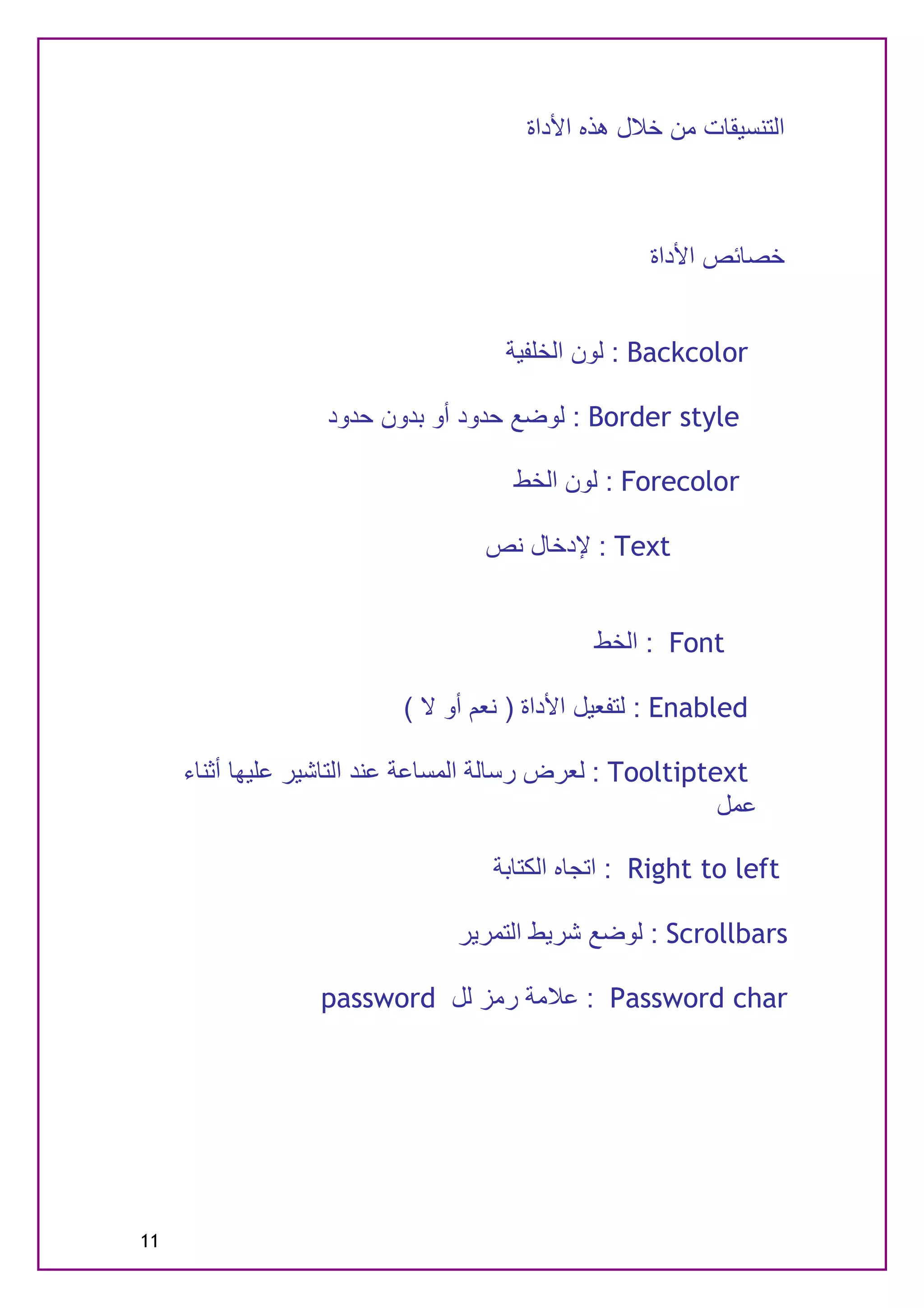 ‫اﻟﺘﻨﺴﯿﻘﺎت ﻣﻦ ﺧﻼل ھﺬه اﻷداة‬



                                                   ‫ﺧﺼﺎﺋﺺ اﻷداة‬


                                     ‫‪ : Backcolor‬ﻟﻮن اﻟﺨﻠﻔﯿﺔ‬

                   ‫‪ : Border style‬ﻟﻮﺿﻊ ﺣﺪود أو ﺑﺪون ﺣﺪود‬

                                     ‫‪ : Forecolor‬ﻟﻮن اﻟﺨﻂ‬

                                   ‫‪ : Text‬ﻹدﺧﺎل ﻧﺺ‬


                                             ‫‪ : Font‬اﻟﺨﻂ‬

                          ‫‪ : Enabled‬ﻟﺘﻔﻌﯿﻞ اﻷداة ) ﻧﻌﻢ أو ﻻ (‬

     ‫‪ : Tooltiptext‬ﻟﻌﺮض رﺳﺎﻟﺔ اﻟﻤﺴﺎﻋﺔ ﻋﻨﺪ اﻟﺘﺎﺷﯿﺮ ﻋﻠﯿﮭﺎ أﺛﻨﺎء‬
                                                           ‫ﻋﻤﻞ‬

                                   ‫‪ : Right to left‬اﺗﺠﺎه اﻟﻜﺘﺎﺑﺔ‬

                                ‫‪ : Scrollbars‬ﻟﻮﺿﻊ ﺷﺮﯾﻂ اﻟﺘﻤﺮﯾﺮ‬

                  ‫‪ : Password char‬ﻋﻼﻣﺔ رﻣﺰ ﻟﻞ ‪password‬‬




‫11‬
 