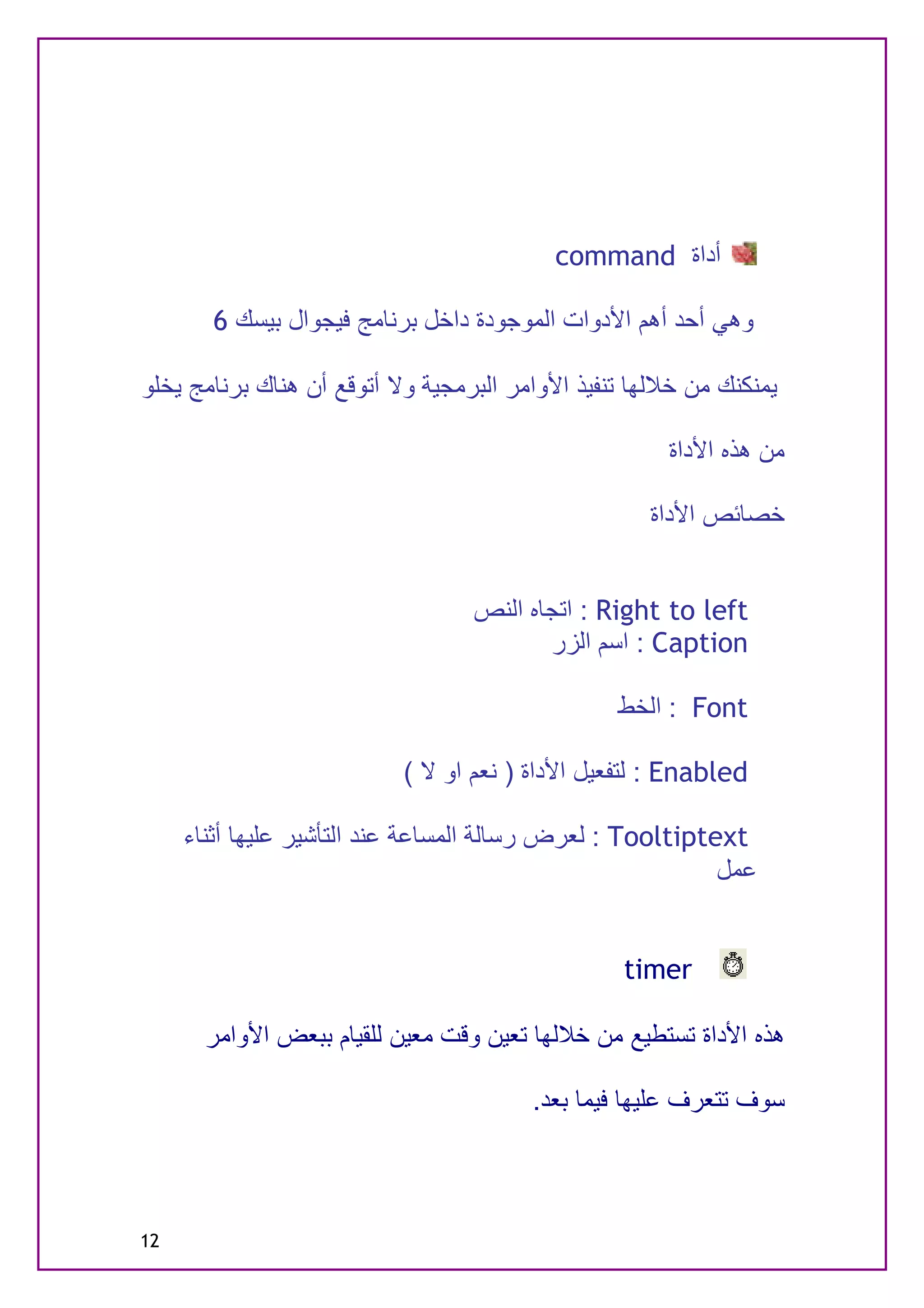 ‫أداة ‪command‬‬

       ‫وھﻲ أﺣﺪ أھﻢ اﻷدوات اﻟﻤﻮﺟﻮدة داﺧﻞ ﺑﺮﻧﺎﻣﺞ ﻓﯿﺠﻮال ﺑﯿﺴﻚ 6‬

‫ﯾﻤﻨﻜﻨﻚ ﻣﻦ ﺧﻼﻟﮭﺎ ﺗﻨﻔﯿﺬ اﻷواﻣﺮ اﻟﺒﺮﻣﺠﯿﺔ وﻻ أﺗﻮﻗﻊ أن ھﻨﺎك ﺑﺮﻧﺎﻣﺞ ﯾﺨﻠﻮ‬

                                                      ‫ﻣﻦ ھﺬه اﻷداة‬

                                                    ‫ﺧﺼﺎﺋﺺ اﻷداة‬


                                  ‫‪ : Right to left‬اﺗﺠﺎه اﻟﻨﺺ‬
                                         ‫‪ : Caption‬اﺳﻢ اﻟﺰر‬

                                                 ‫‪ : Font‬اﻟﺨﻂ‬

                           ‫‪ : Enabled‬ﻟﺘﻔﻌﯿﻞ اﻷداة ) ﻧﻌﻢ او ﻻ (‬

     ‫‪ : Tooltiptext‬ﻟﻌﺮض رﺳﺎﻟﺔ اﻟﻤﺴﺎﻋﺔ ﻋﻨﺪ اﻟﺘﺄﺷﯿﺮ ﻋﻠﯿﮭﺎ أﺛﻨﺎء‬
                                                           ‫ﻋﻤﻞ‬


                                                  ‫‪timer‬‬

       ‫ھﺬه اﻷداة ﺗﺴﺘﻄﯿﻊ ﻣﻦ ﺧﻼﻟﮭﺎ ﺗﻌﯿﻦ وﻗﺖ ﻣﻌﯿﻦ ﻟﻠﻘﯿﺎم ﺑﺒﻌﺾ اﻷواﻣﺮ‬

                                        ‫ﺳﻮف ﺗﺘﻌﺮف ﻋﻠﯿﮭﺎ ﻓﯿﻤﺎ ﺑﻌﺪ.‬



‫21‬
 