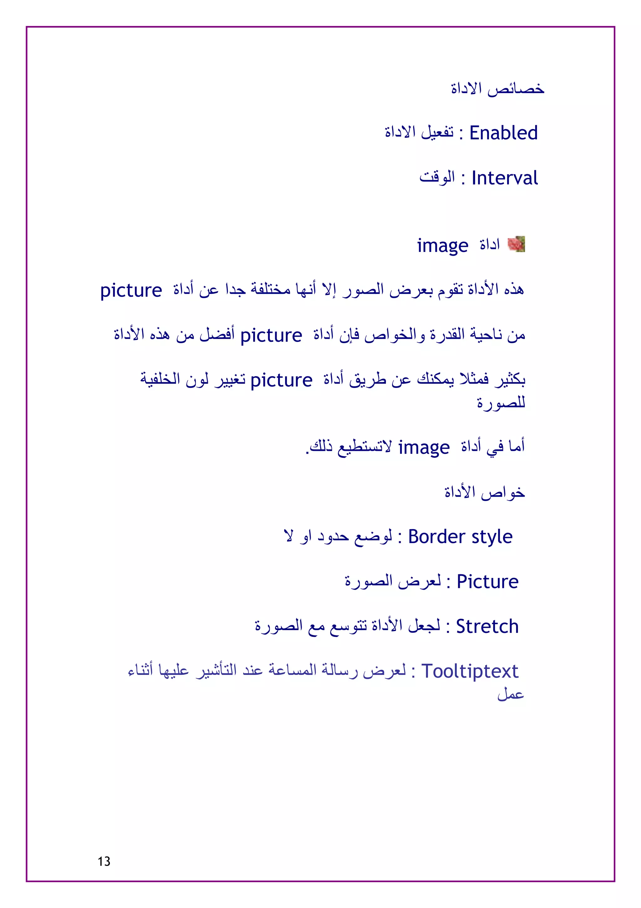 ‫ﺧﺼﺎﺋﺺ اﻻداة‬

                                           ‫‪ : Enabled‬ﺗﻔﻌﯿﻞ اﻻداة‬

                                                ‫‪ : Interval‬اﻟﻮﻗﺖ‬


                                               ‫اداة ‪image‬‬

‫ھﺬه اﻷداة ﺗﻘﻮم ﺑﻌﺮض اﻟﺼﻮر إﻻ أﻧﮭﺎ ﻣﺨﺘﻠﻔﺔ ﺟﺪا ﻋﻦ أداة ‪picture‬‬

     ‫ﻣﻦ ﻧﺎﺣﯿﺔ اﻟﻘﺪرة واﻟﺨﻮاص ﻓﺈن أداة ‪ picture‬أﻓﻀﻞ ﻣﻦ ھﺬه اﻷداة‬

        ‫ﺑﻜﺜﯿﺮ ﻓﻤﺜﻼ ﯾﻤﻜﻨﻚ ﻋﻦ ﻃﺮﯾﻖ أداة ‪ picture‬ﺗﻐﯿﯿﺮ ﻟﻮن اﻟﺨﻠﻔﯿﺔ‬
                                                       ‫ﻟﻠﺼﻮرة‬

                               ‫أﻣﺎ ﻓﻲ أداة ‪ image‬ﻻﺗﺴﺘﻄﯿﻊ ذﻟﻚ.‬

                                                   ‫ﺧﻮاص اﻷداة‬

                            ‫‪ : Border style‬ﻟﻮﺿﻊ ﺣﺪود او ﻻ‬

                                     ‫‪ : Picture‬ﻟﻌﺮض اﻟﺼﻮرة‬

                        ‫‪ : Stretch‬ﻟﺠﻌﻞ اﻷداة ﺗﺘﻮﺳﻊ ﻣﻊ اﻟﺼﻮرة‬

      ‫‪ : Tooltiptext‬ﻟﻌﺮض رﺳﺎﻟﺔ اﻟﻤﺴﺎﻋﺔ ﻋﻨﺪ اﻟﺘﺄﺷﯿﺮ ﻋﻠﯿﮭﺎ أﺛﻨﺎء‬
                                                            ‫ﻋﻤﻞ‬




‫31‬
 