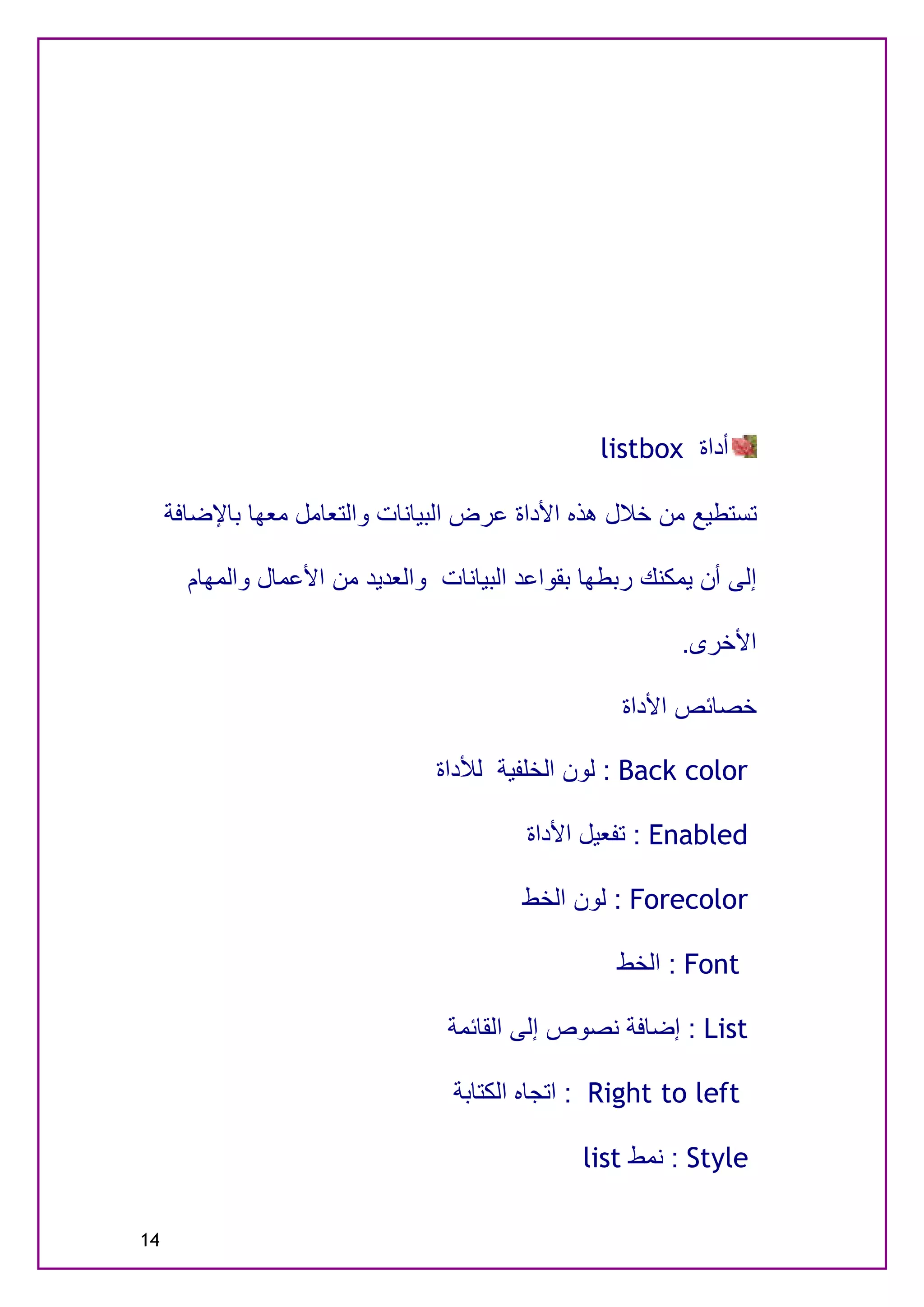 ‫أداة ‪listbox‬‬

     ‫ﺗﺴﺘﻄﯿﻊ ﻣﻦ ﺧﻼل ھﺬه اﻷداة ﻋﺮض اﻟﺒﯿﺎﻧﺎت واﻟﺘﻌﺎﻣﻞ ﻣﻌﮭﺎ ﺑﺎﻹﺿﺎﻓﺔ‬

       ‫إﻟﻰ أن ﯾﻤﻜﻨﻚ رﺑﻄﮭﺎ ﺑﻘﻮاﻋﺪ اﻟﺒﯿﺎﻧﺎت واﻟﻌﺪﯾﺪ ﻣﻦ اﻷﻋﻤﺎل واﻟﻤﮭﺎم‬

                                                           ‫اﻷﺧﺮى.‬

                                                    ‫ﺧﺼﺎﺋﺺ اﻷداة‬

                                 ‫‪ : Back color‬ﻟﻮن اﻟﺨﻠﻔﯿﺔ ﻟﻸداة‬

                                          ‫‪ : Enabled‬ﺗﻔﻌﯿﻞ اﻷداة‬

                                          ‫‪ : Forecolor‬ﻟﻮن اﻟﺨﻂ‬

                                                    ‫‪ : Font‬اﻟﺨﻂ‬

                                  ‫‪ : List‬إﺿﺎﻓﺔ ﻧﺼﻮص إﻟﻰ اﻟﻘﺎﺋﻤﺔ‬

                                   ‫‪ : Right to left‬اﺗﺠﺎه اﻟﻜﺘﺎﺑﺔ‬

                                                ‫‪ : Style‬ﻧﻤﻂ ‪list‬‬

‫41‬
 
