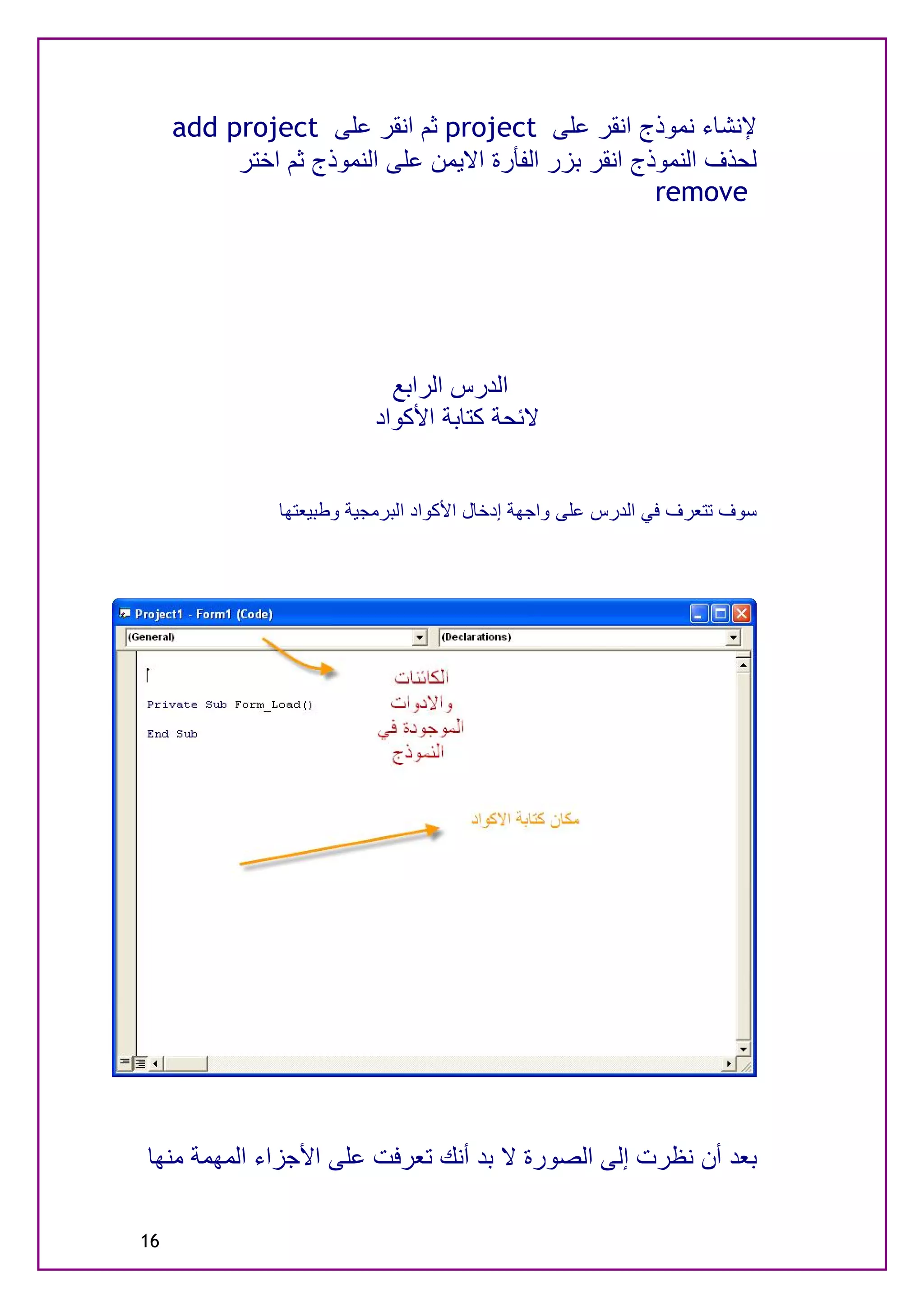 ‫ﻹﻧﺸﺎء ﻧﻤﻮذج اﻧﻘﺮ ﻋﻠﻰ ‪ project‬ﺛﻢ اﻧﻘﺮ ﻋﻠﻰ ‪add project‬‬
          ‫ﻟﺤﺬف اﻟﻨﻤﻮذج اﻧﻘﺮ ﺑﺰر اﻟﻔﺄرة اﻻﯾﻤﻦ ﻋﻠﻰ اﻟﻨﻤﻮذج ﺛﻢ اﺧﺘﺮ‬
                                                      ‫‪remove‬‬




                            ‫اﻟﺪرس اﻟﺮاﺑﻊ‬
                          ‫ﻻﺋﺤﺔ ﻛﺘﺎﺑﺔ اﻷﻛﻮاد‬


               ‫ﺳﻮف ﺗﺘﻌﺮف ﻓﻲ اﻟﺪرس ﻋﻠﻰ واﺟﮭﺔ إدﺧﺎل اﻷﻛﻮاد اﻟﺒﺮﻣﺠﯿﺔ وﻃﺒﯿﻌﺘﮭﺎ‬




‫ﺑﻌﺪ أن ﻧﻈﺮت إﻟﻰ اﻟﺼﻮرة ﻻ ﺑﺪ أﻧﻚ ﺗﻌﺮﻓﺖ ﻋﻠﻰ اﻷﺟﺰاء اﻟﻤﮭﻤﺔ ﻣﻨﮭﺎ‬

‫61‬
 