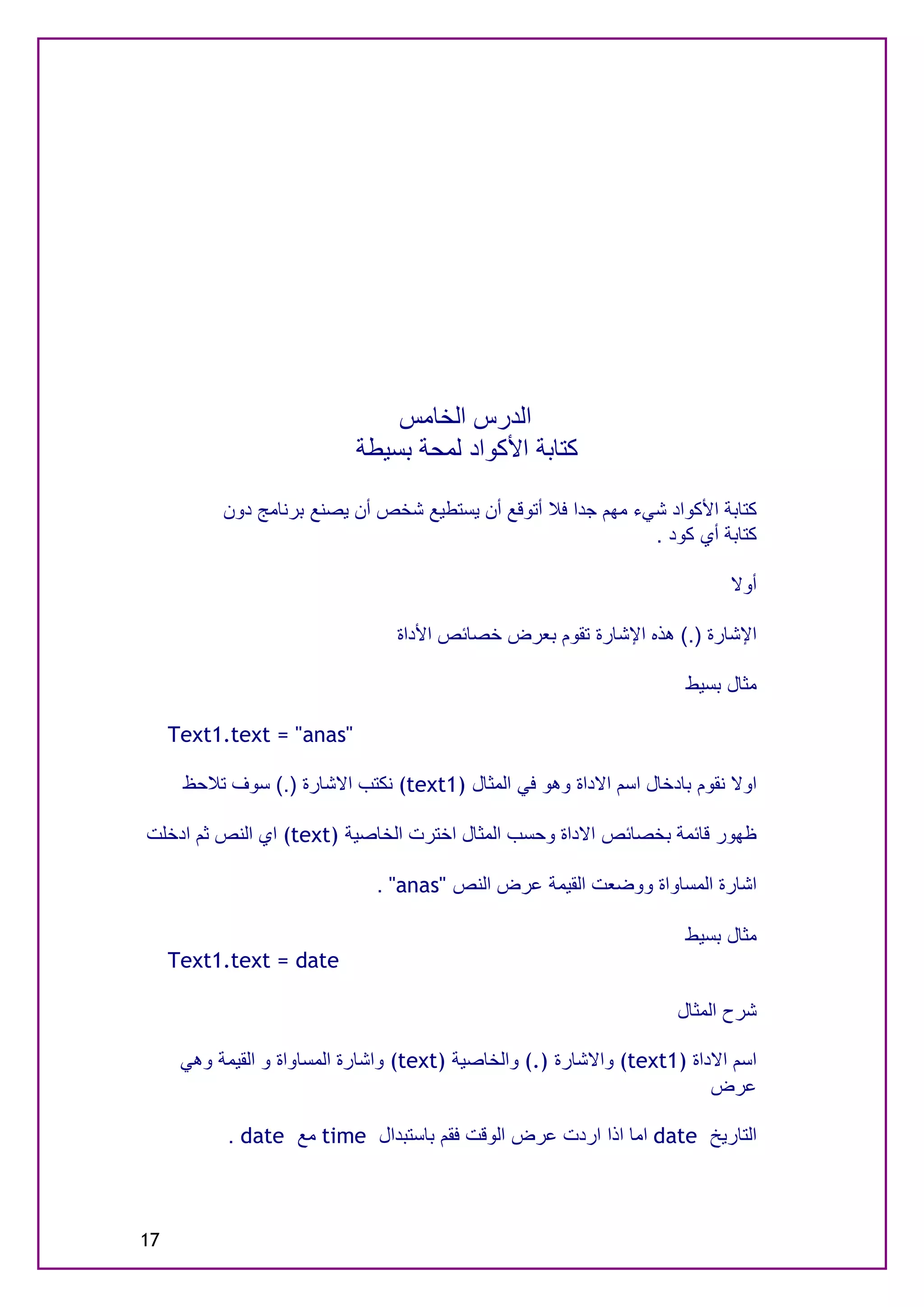 ‫اﻟﺪرس اﻟﺨﺎﻣﺲ‬
                            ‫ﻛﺘﺎﺑﺔ اﻷﻛﻮاد ﻟﻤﺤﺔ ﺑﺴﯿﻄﺔ‬

           ‫ﻛﺘﺎﺑﺔ اﻷﻛﻮاد ﺷﻲء ﻣﮭﻢ ﺟﺪا ﻓﻼ أﺗﻮﻗﻊ أن ﯾﺴﺘﻄﯿﻊ ﺷﺨﺺ أن ﯾﺼﻨﻊ ﺑﺮﻧﺎﻣﺞ دون‬
                                                               ‫ﻛﺘﺎﺑﺔ أي ﻛﻮد .‬

                                                                            ‫أوﻻ‬

                                 ‫اﻹﺷﺎرة ).( ھﺬه اﻹﺷﺎرة ﺗﻘﻮم ﺑﻌﺮض ﺧﺼﺎﺋﺺ اﻷداة‬

                                                                      ‫ﻣﺜﺎل ﺑﺴﯿﻂ‬

     ‫"‪Text1.text = "anas‬‬

      ‫اوﻻ ﻧﻘﻮم ﺑﺎدﺧﺎل اﺳﻢ اﻻداة وھﻮ ﻓﻲ اﻟﻤﺜﺎل )1‪ (text‬ﻧﻜﺘﺐ اﻻﺷﺎرة ).( ﺳﻮف ﺗﻼﺣﻆ‬

‫ﻇﮭﻮر ﻗﺎﺋﻤﺔ ﺑﺨﺼﺎﺋﺺ اﻻداة وﺣﺴﺐ اﻟﻤﺜﺎل اﺧﺘﺮت اﻟﺨﺎﺻﯿﺔ )‪ (text‬اي اﻟﻨﺺ ﺛﻢ ادﺧﻠﺖ‬

                               ‫اﺷﺎرة اﻟﻤﺴﺎواة ووﺿﻌﺖ اﻟﻘﯿﻤﺔ ﻋﺮض اﻟﻨﺺ "‪. "anas‬‬

                                                                      ‫ﻣﺜﺎل ﺑﺴﯿﻂ‬
     ‫‪Text1.text = date‬‬

                                                                     ‫ﺷﺮح اﻟﻤﺜﺎل‬

      ‫اﺳﻢ اﻻداة )1‪ (text‬واﻻﺷﺎرة ).( واﻟﺨﺎﺻﯿﺔ )‪ (text‬واﺷﺎرة اﻟﻤﺴﺎواة و اﻟﻘﯿﻤﺔ وھﻲ‬
                                                                          ‫ﻋﺮض‬

            ‫اﻟﺘﺎرﯾﺦ ‪ date‬اﻣﺎ اذا اردت ﻋﺮض اﻟﻮﻗﺖ ﻓﻘﻢ ﺑﺎﺳﺘﺒﺪال ‪ time‬ﻣﻊ ‪. date‬‬



‫71‬
 