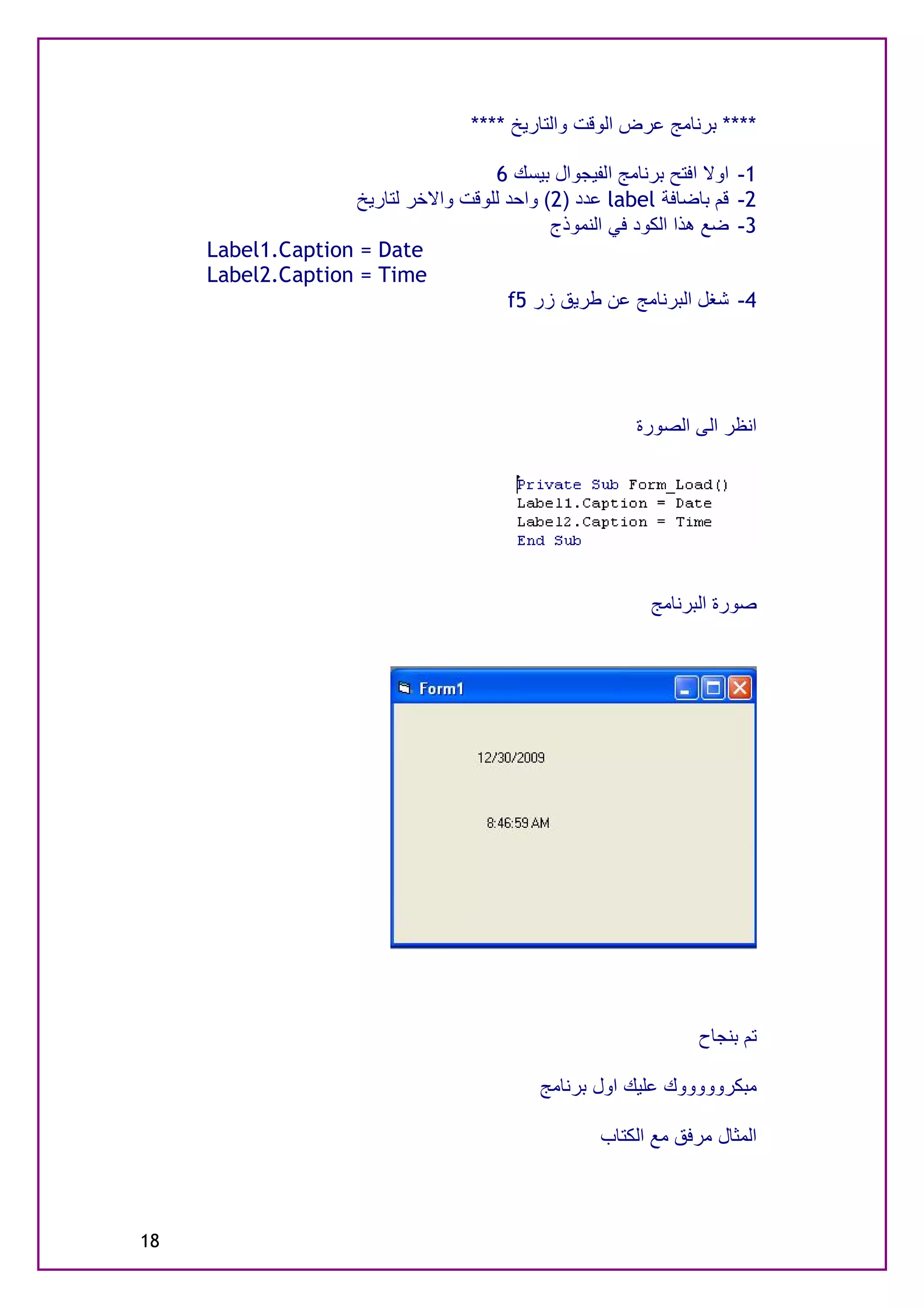 ‫**** ﺑﺮﻧﺎﻣﺞ ﻋﺮض اﻟﻮﻗﺖ واﻟﺘﺎرﯾﺦ ****‬

                                    ‫اوﻻ اﻓﺘﺢ ﺑﺮﻧﺎﻣﺞ اﻟﻔﯿﺠﻮال ﺑﯿﺴﻚ 6‬   ‫1-‬
                   ‫ﻗﻢ ﺑﺎﺿﺎﻓﺔ ‪ label‬ﻋﺪد )2( واﺣﺪ ﻟﻠﻮﻗﺖ واﻻﺧﺮ ﻟﺘﺎرﯾﺦ‬    ‫2-‬
                                            ‫ﺿﻊ ھﺬا اﻟﻜﻮد ﻓﻲ اﻟﻨﻤﻮذج‬   ‫3-‬
     ‫‪Label1.Caption = Date‬‬
     ‫‪Label2.Caption = Time‬‬
                                      ‫ﺷﻐﻞ اﻟﺒﺮﻧﺎﻣﺞ ﻋﻦ ﻃﺮﯾﻖ زر 5‪f‬‬      ‫4-‬




                                                        ‫اﻧﻈﺮ اﻟﻰ اﻟﺼﻮرة‬




                                                          ‫ﺻﻮرة اﻟﺒﺮﻧﺎﻣﺞ‬




                                                                ‫ﺗﻢ ﺑﻨﺠﺎح‬

                                            ‫ﻣﺒﻜﺮوووووك ﻋﻠﯿﻚ اول ﺑﺮﻧﺎﻣﺞ‬

                                                   ‫اﻟﻤﺜﺎل ﻣﺮﻓﻖ ﻣﻊ اﻟﻜﺘﺎب‬



‫81‬
 