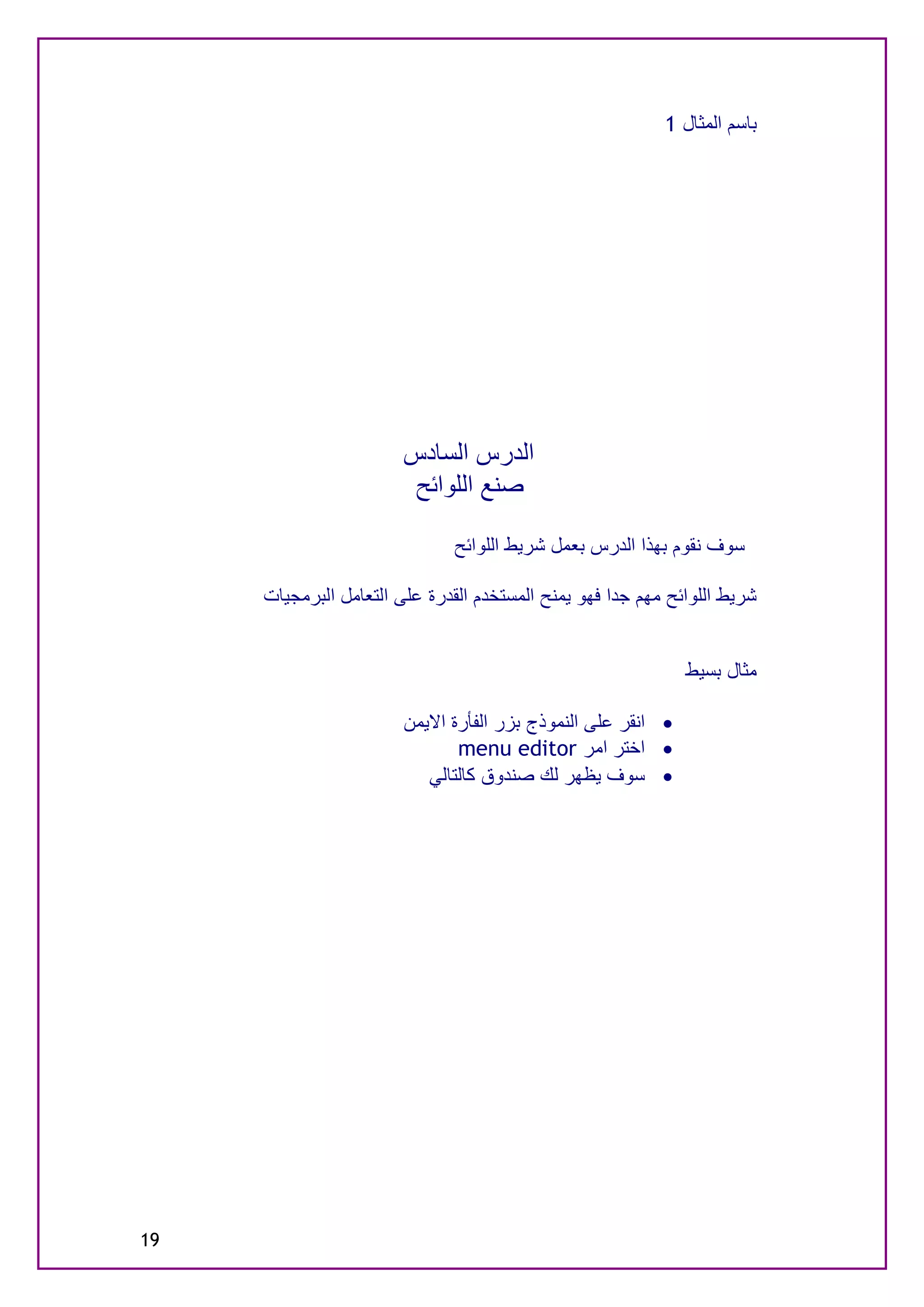 ‫ﺑﺎﺳﻢ اﻟﻤﺜﺎل 1‬




                       ‫اﻟﺪرس اﻟﺴﺎدس‬
                        ‫ﺻﻨﻊ اﻟﻠﻮاﺋﺢ‬

                              ‫ﺳﻮف ﻧﻘﻮم ﺑﮭﺬا اﻟﺪرس ﺑﻌﻤﻞ ﺷﺮﯾﻂ اﻟﻠﻮاﺋﺢ‬

     ‫ﺷﺮﯾﻂ اﻟﻠﻮاﺋﺢ ﻣﮭﻢ ﺟﺪا ﻓﮭﻮ ﯾﻤﻨﺢ اﻟﻤﺴﺘﺨﺪم اﻟﻘﺪرة ﻋﻠﻰ اﻟﺘﻌﺎﻣﻞ اﻟﺒﺮﻣﺠﯿﺎت‬


                                                              ‫ﻣﺜﺎل ﺑﺴﯿﻂ‬

                        ‫· اﻧﻘﺮ ﻋﻠﻰ اﻟﻨﻤﻮذج ﺑﺰر اﻟﻔﺄرة اﻻﯾﻤﻦ‬
                               ‫· اﺧﺘﺮ اﻣﺮ ‪menu editor‬‬
                           ‫· ﺳﻮف ﯾﻈﮭﺮ ﻟﻚ ﺻﻨﺪوق ﻛﺎﻟﺘﺎﻟﻲ‬




‫91‬
 