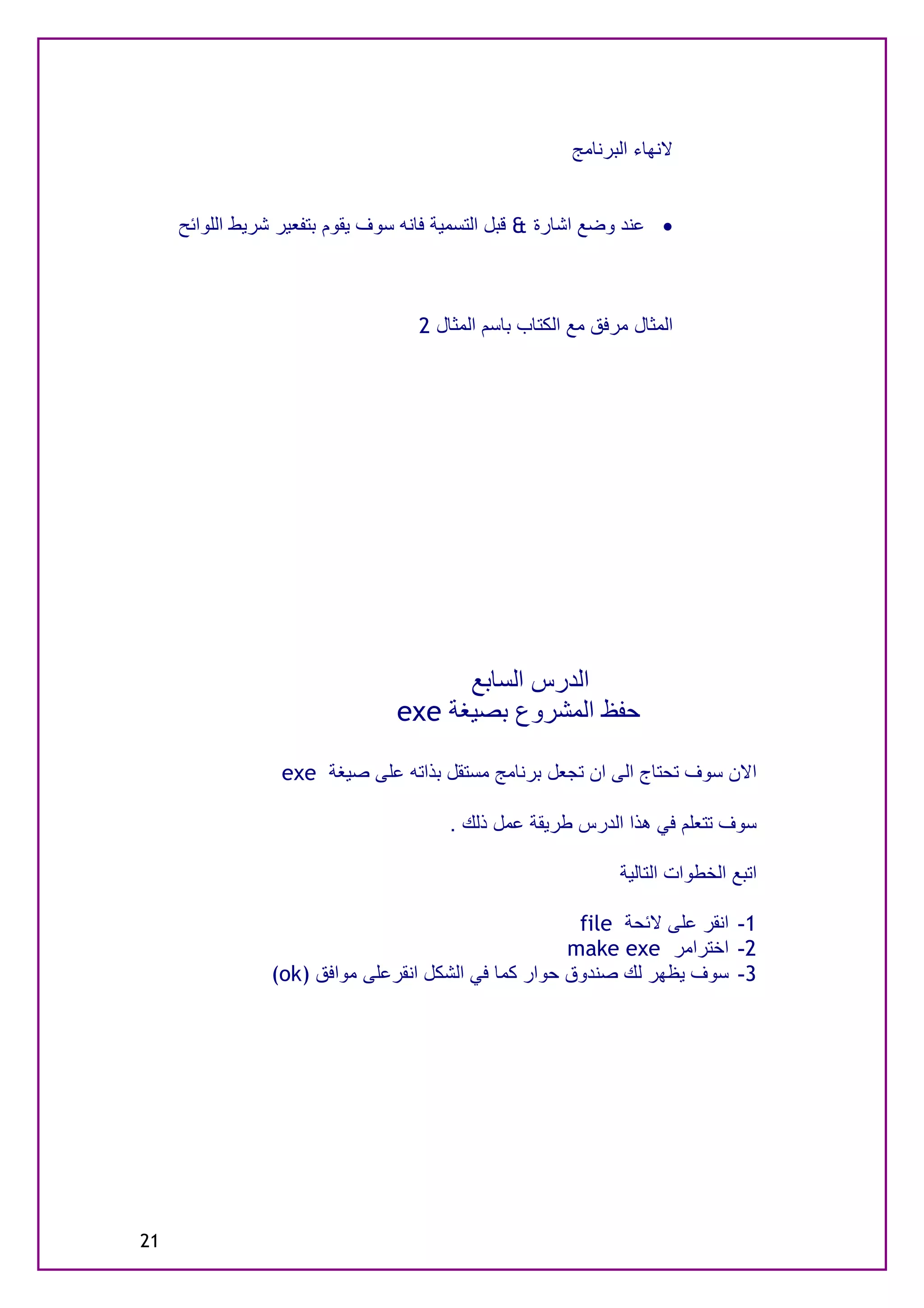 ‫ﻻﻧﮭﺎء اﻟﺒﺮﻧﺎﻣﺞ‬


     ‫· ﻋﻨﺪ وﺿﻊ اﺷﺎرة & ﻗﺒﻞ اﻟﺘﺴﻤﯿﺔ ﻓﺎﻧﮫ ﺳﻮف ﯾﻘﻮم ﺑﺘﻔﻌﯿﺮ ﺷﺮﯾﻂ اﻟﻠﻮاﺋﺢ‬



                                   ‫اﻟﻤﺜﺎل ﻣﺮﻓﻖ ﻣﻊ اﻟﻜﺘﺎب ﺑﺎﺳﻢ اﻟﻤﺜﺎل 2‬




                                      ‫اﻟﺪرس اﻟﺴﺎﺑﻊ‬
                                ‫ﺣﻔﻆ اﻟﻤﺸﺮوع ﺑﺼﯿﻐﺔ ‪exe‬‬

                  ‫اﻻن ﺳﻮف ﺗﺤﺘﺎج اﻟﻰ ان ﺗﺠﻌﻞ ﺑﺮﻧﺎﻣﺞ ﻣﺴﺘﻘﻞ ﺑﺬاﺗﮫ ﻋﻠﻰ ﺻﯿﻐﺔ ‪exe‬‬

                                       ‫ﺳﻮف ﺗﺘﻌﻠﻢ ﻓﻲ ھﺬا اﻟﺪرس ﻃﺮﯾﻘﺔ ﻋﻤﻞ ذﻟﻚ .‬

                                                              ‫اﺗﺒﻊ اﻟﺨﻄﻮات اﻟﺘﺎﻟﯿﺔ‬

                                                      ‫1- اﻧﻘﺮ ﻋﻠﻰ ﻻﺋﺤﺔ ‪file‬‬
                                                     ‫2- اﺧﺘﺮاﻣﺮ ‪make exe‬‬
                ‫3- ﺳﻮف ﯾﻈﮭﺮ ﻟﻚ ﺻﻨﺪوق ﺣﻮار ﻛﻤﺎ ﻓﻲ اﻟﺸﻜﻞ اﻧﻘﺮﻋﻠﻰ ﻣﻮاﻓﻖ )‪(ok‬‬




‫12‬
 
