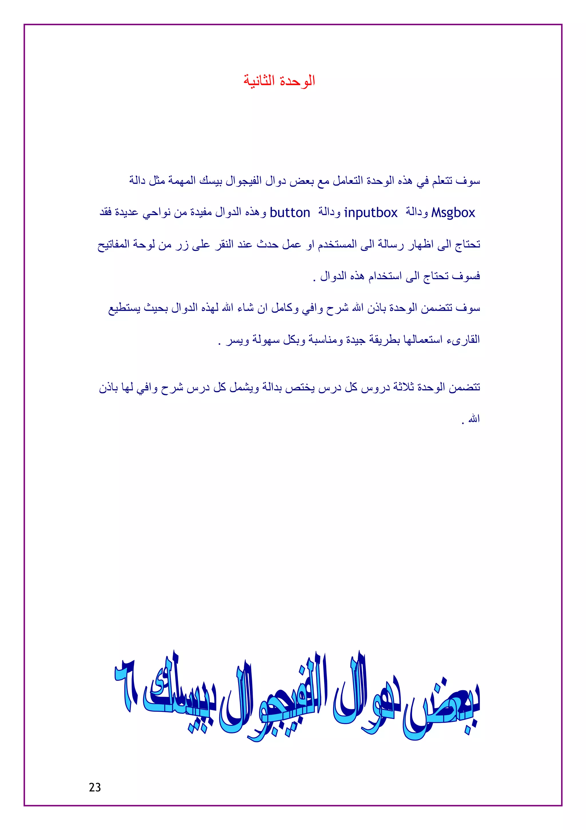 ‫اﻟﻮﺣﺪة اﻟﺜﺎﻧﯿﺔ‬




         ‫ﺳﻮف ﺗﺘﻌﻠﻢ ﻓﻲ ھﺬه اﻟﻮﺣﺪة اﻟﺘﻌﺎﻣﻞ ﻣﻊ ﺑﻌﺾ دوال اﻟﻔﯿﺠﻮال ﺑﯿﺴﻚ اﻟﻤﮭﻤﺔ ﻣﺜﻞ داﻟﺔ‬

 ‫‪ Msgbox‬وداﻟﺔ ‪ inputbox‬وداﻟﺔ ‪ button‬وھﺬه اﻟﺪوال ﻣﻔﯿﺪة ﻣﻦ ﻧﻮاﺣﻲ ﻋﺪﯾﺪة ﻓﻘﺪ‬

 ‫ﺗﺤﺘﺎج اﻟﻰ اﻇﮭﺎر رﺳﺎﻟﺔ اﻟﻰ اﻟﻤﺴﺘﺨﺪم او ﻋﻤﻞ ﺣﺪث ﻋﻨﺪ اﻟﻨﻘﺮ ﻋﻠﻰ زر ﻣﻦ ﻟﻮﺣﺔ اﻟﻤﻔﺎﺗﯿﺢ‬

                                               ‫ﻓﺴﻮف ﺗﺤﺘﺎج اﻟﻰ اﺳﺘﺨﺪام ھﺬه اﻟﺪوال .‬

     ‫ﺳﻮف ﺗﺘﻀﻤﻦ اﻟﻮﺣﺪة ﺑﺎذن اﷲ ﺷﺮح واﻓﻲ وﻛﺎﻣﻞ ان ﺷﺎء اﷲ ﻟﮭﺬه اﻟﺪوال ﺑﺤﯿﺚ ﯾﺴﺘﻄﯿﻊ‬

                           ‫اﻟﻘﺎرىء اﺳﺘﻌﻤﺎﻟﮭﺎ ﺑﻄﺮﯾﻘﺔ ﺟﯿﺪة وﻣﻨﺎﺳﺒﺔ وﺑﻜﻞ ﺳﮭﻮﻟﺔ وﯾﺴﺮ .‬


 ‫ﺗﺘﻀﻤﻦ اﻟﻮﺣﺪة ﺛﻼﺛﺔ دروس ﻛﻞ درس ﯾﺨﺘﺺ ﺑﺪاﻟﺔ وﯾﺸﻤﻞ ﻛﻞ درس ﺷﺮح واﻓﻲ ﻟﮭﺎ ﺑﺎذن‬

                                                                              ‫اﷲ .‬




‫32‬
 