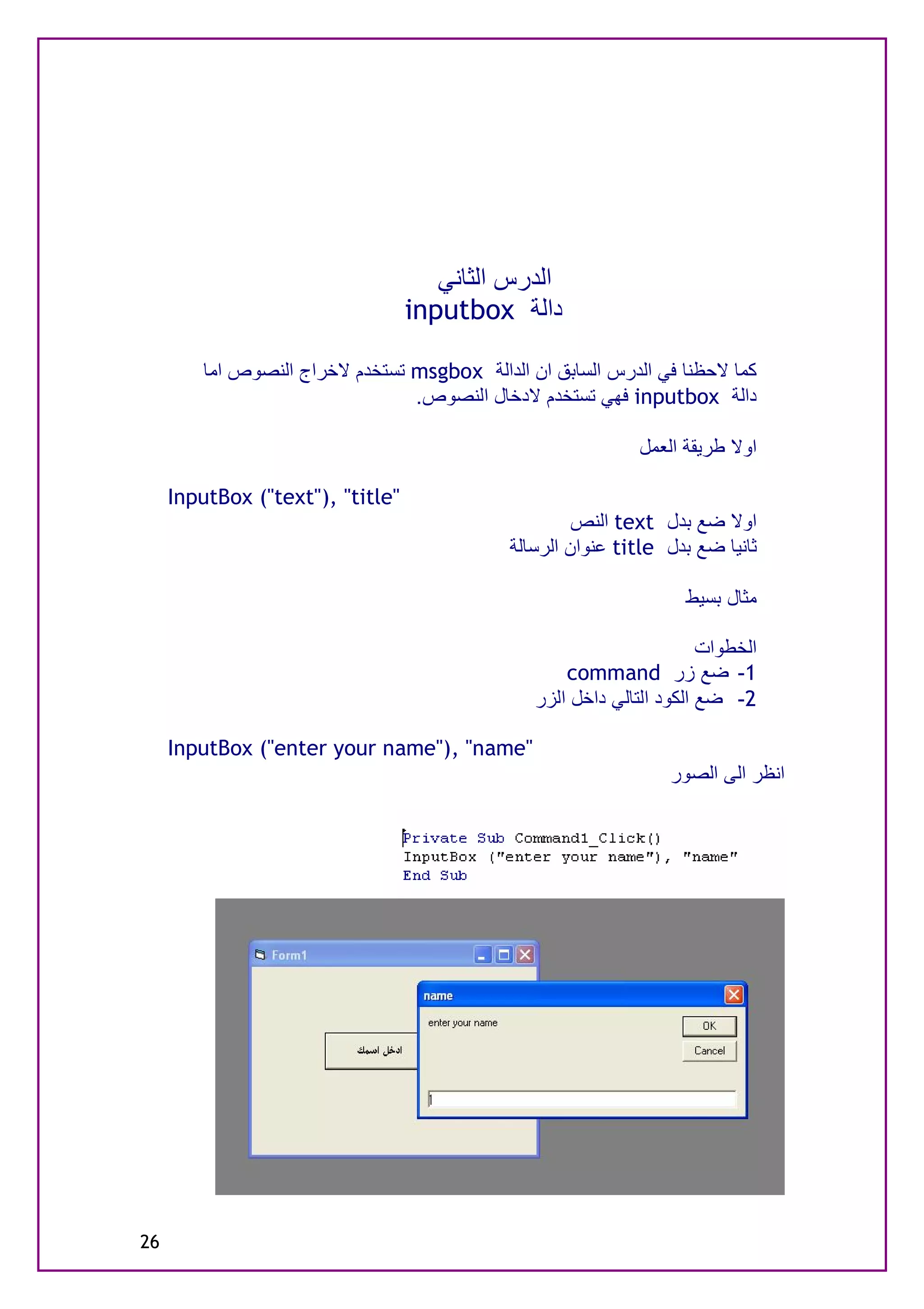 ‫اﻟﺪرس اﻟﺜﺎﻧﻲ‬
                                  ‫داﻟﺔ ‪inputbox‬‬

         ‫ﻛﻤﺎ ﻻﺣﻈﻨﺎ ﻓﻲ اﻟﺪرس اﻟﺴﺎﺑﻖ ان اﻟﺪاﻟﺔ ‪ msgbox‬ﺗﺴﺘﺨﺪم ﻻﺧﺮاج اﻟﻨﺼﻮص اﻣﺎ‬
                                 ‫داﻟﺔ ‪ inputbox‬ﻓﮭﻲ ﺗﺴﺘﺨﺪم ﻻدﺧﺎل اﻟﻨﺼﻮص.‬

                                                              ‫اوﻻ ﻃﺮﯾﻘﺔ اﻟﻌﻤﻞ‬

     ‫"‪InputBox ("text"), "title‬‬
                                                      ‫اوﻻ ﺿﻊ ﺑﺪل ‪ text‬اﻟﻨﺺ‬
                                             ‫ﺛﺎﻧﯿﺎ ﺿﻊ ﺑﺪل ‪ title‬ﻋﻨﻮان اﻟﺮﺳﺎﻟﺔ‬

                                                                    ‫ﻣﺜﺎل ﺑﺴﯿﻂ‬

                                                                       ‫اﻟﺨﻄﻮات‬
                                                    ‫1- ﺿﻊ زر ‪command‬‬
                                                ‫2- ﺿﻊ اﻟﻜﻮد اﻟﺘﺎﻟﻲ داﺧﻞ اﻟﺰر‬

     ‫"‪InputBox ("enter your name"), "name‬‬
                                                                  ‫اﻧﻈﺮ اﻟﻰ اﻟﺼﻮر‬




‫62‬
 