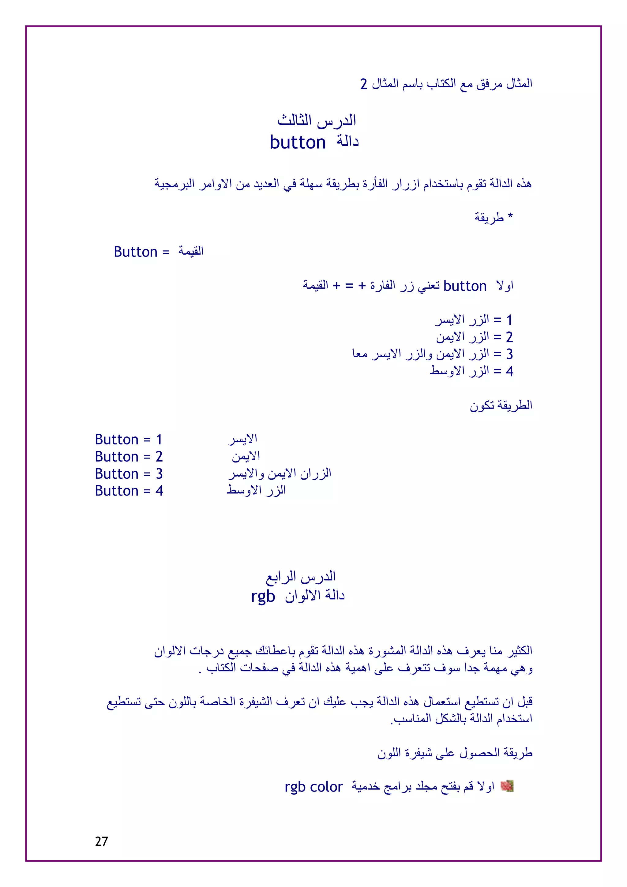 ‫اﻟﻤﺜﺎل ﻣﺮﻓﻖ ﻣﻊ اﻟﻜﺘﺎب ﺑﺎﺳﻢ اﻟﻤﺜﺎل 2‬

                                     ‫اﻟﺪرس اﻟﺜﺎﻟﺚ‬
                                    ‫داﻟﺔ ‪button‬‬

             ‫ھﺬه اﻟﺪاﻟﺔ ﺗﻘﻮم ﺑﺎﺳﺘﺨﺪام ازرار اﻟﻔﺄرة ﺑﻄﺮﯾﻘﺔ ﺳﮭﻠﺔ ﻓﻲ اﻟﻌﺪﯾﺪ ﻣﻦ اﻻواﻣﺮ اﻟﺒﺮﻣﺠﯿﺔ‬

                                                                               ‫* ﻃﺮﯾﻘﺔ‬

     ‫اﻟﻘﯿﻤﺔ = ‪Button‬‬

                                           ‫اوﻻ ‪ button‬ﺗﻌﻨﻲ زر اﻟﻔﺎرة + = + اﻟﻘﯿﻤﺔ‬

                                                                     ‫1 = اﻟﺰر اﻻﯾﺴﺮ‬
                                                                     ‫2 = اﻟﺰر اﻻﯾﻤﻦ‬
                                                     ‫3 = اﻟﺰر اﻻﯾﻤﻦ واﻟﺰر اﻻﯾﺴﺮ ﻣﻌﺎ‬
                                                                    ‫4 = اﻟﺰر اﻻوﺳﻂ‬

                                                                              ‫اﻟﻄﺮﯾﻘﺔ ﺗﻜﻮن‬

‫‪Button‬‬   ‫=‬   ‫1‬             ‫اﻻﯾﺴﺮ‬
‫‪Button‬‬   ‫=‬   ‫2‬              ‫اﻻﯾﻤﻦ‬
‫‪Button‬‬   ‫=‬   ‫3‬             ‫اﻟﺰران اﻻﯾﻤﻦ واﻻﯾﺴﺮ‬
‫‪Button‬‬   ‫=‬   ‫4‬             ‫اﻟﺰر اﻻوﺳﻂ‬




                                  ‫اﻟﺪرس اﻟﺮاﺑﻊ‬
                                ‫داﻟﺔ اﻻﻟﻮان ‪rgb‬‬


             ‫اﻟﻜﺜﯿﺮ ﻣﻨﺎ ﯾﻌﺮف ھﺬه اﻟﺪاﻟﺔ اﻟﻤﺸﻮرة ھﺬه اﻟﺪاﻟﺔ ﺗﻘﻮم ﺑﺎﻋﻄﺎﺋﻚ ﺟﻤﯿﻊ درﺟﺎت اﻻﻟﻮان‬
                     ‫وھﻲ ﻣﮭﻤﺔ ﺟﺪا ﺳﻮف ﺗﺘﻌﺮف ﻋﻠﻰ اھﻤﯿﺔ ھﺬه اﻟﺪاﻟﺔ ﻓﻲ ﺻﻔﺤﺎت اﻟﻜﺘﺎب .‬

 ‫ﻗﺒﻞ ان ﺗﺴﺘﻄﯿﻊ اﺳﺘﻌﻤﺎل ھﺬه اﻟﺪاﻟﺔ ﯾﺠﺐ ﻋﻠﯿﻚ ان ﺗﻌﺮف اﻟﺸﯿﻔﺮة اﻟﺨﺎﺻﺔ ﺑﺎﻟﻠﻮن ﺣﺘﻰ ﺗﺴﺘﻄﯿﻊ‬
                                                      ‫اﺳﺘﺨﺪام اﻟﺪاﻟﺔ ﺑﺎﻟﺸﻜﻞ اﻟﻤﻨﺎﺳﺐ.‬

                                                           ‫ﻃﺮﯾﻘﺔ اﻟﺤﺼﻮل ﻋﻠﻰ ﺷﯿﻔﺮة اﻟﻠﻮن‬

                                       ‫اوﻻ ﻗﻢ ﺑﻔﺘﺢ ﻣﺠﻠﺪ ﺑﺮاﻣﺞ ﺧﺪﻣﯿﺔ ‪rgb color‬‬


‫72‬
 