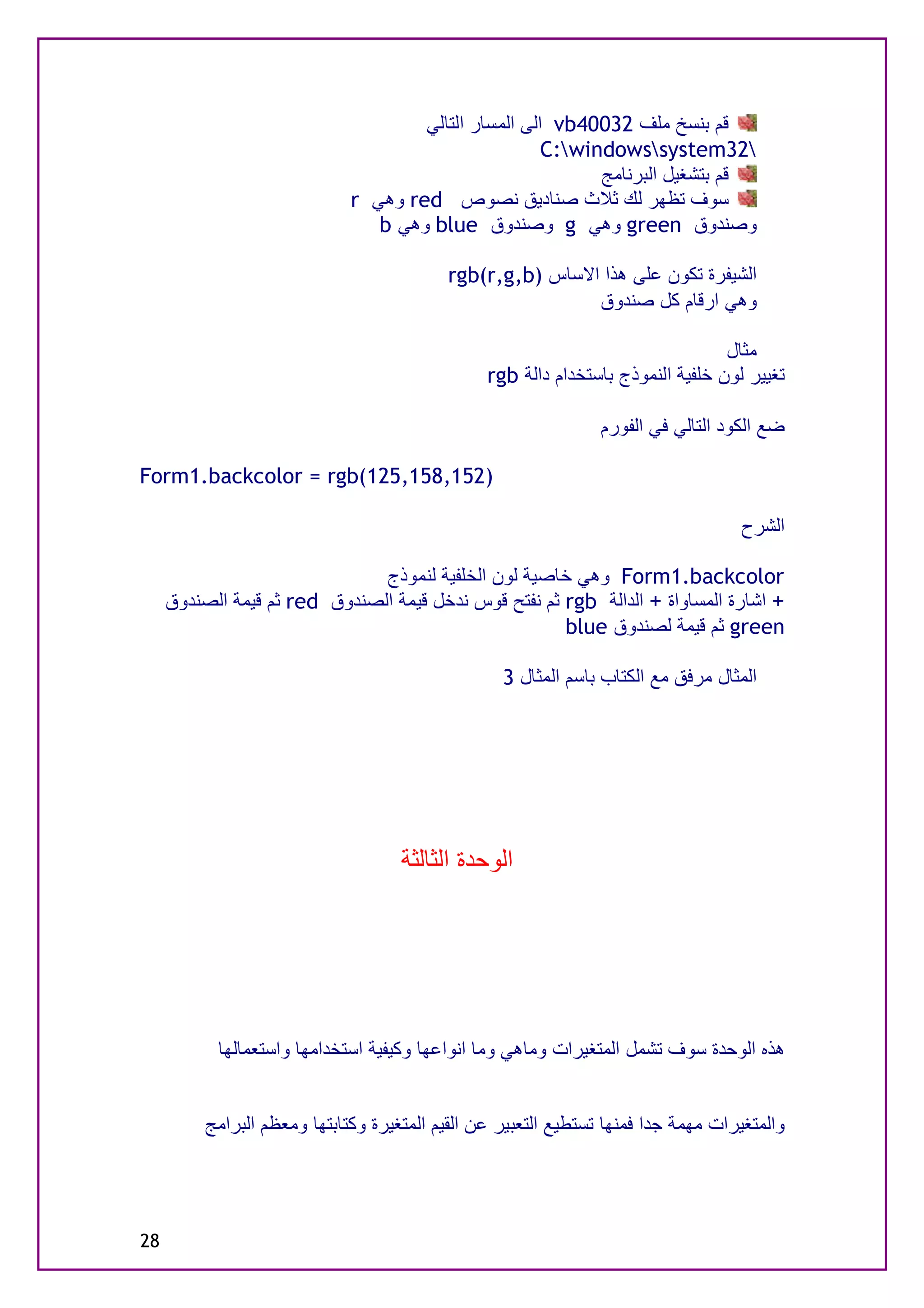‫ﻗﻢ ﺑﻨﺴﺦ ﻣﻠﻒ 23004‪ vb‬اﻟﻰ اﻟﻤﺴﺎر اﻟﺘﺎﻟﻲ‬
                                                       ‫23‪C:windowssystem‬‬
                                                             ‫ﻗﻢ ﺑﺘﺸﻐﯿﻞ اﻟﺒﺮﻧﺎﻣﺞ‬
                              ‫ﺳﻮف ﺗﻈﮭﺮ ﻟﻚ ﺛﻼث ﺻﻨﺎدﯾﻖ ﻧﺼﻮص ‪ red‬وھﻲ ‪r‬‬
                                 ‫وﺻﻨﺪوق ‪ green‬وھﻲ ‪ g‬وﺻﻨﺪوق ‪ blue‬وھﻲ ‪b‬‬

                                           ‫اﻟﺸﯿﻔﺮة ﺗﻜﻮن ﻋﻠﻰ ھﺬا اﻻﺳﺎس )‪rgb(r,g,b‬‬
                                                           ‫وھﻲ ارﻗﺎم ﻛﻞ ﺻﻨﺪوق‬

                                                                                  ‫ﻣﺜﺎل‬
                                                 ‫ﺗﻐﯿﯿﺮ ﻟﻮن ﺧﻠﻔﯿﺔ اﻟﻨﻤﻮذج ﺑﺎﺳﺘﺨﺪام داﻟﺔ ‪rgb‬‬

                                                                 ‫ﺿﻊ اﻟﻜﻮد اﻟﺘﺎﻟﻲ ﻓﻲ اﻟﻔﻮرم‬

‫)251,851,521(‪Form1.backcolor = rgb‬‬

                                                                                    ‫اﻟﺸﺮح‬

                               ‫‪ Form1.backcolor‬وھﻲ ﺧﺎﺻﯿﺔ ﻟﻮن اﻟﺨﻠﻔﯿﺔ ﻟﻨﻤﻮذج‬
     ‫+ اﺷﺎرة اﻟﻤﺴﺎواة + اﻟﺪاﻟﺔ ‪ rgb‬ﺛﻢ ﻧﻔﺘﺢ ﻗﻮس ﻧﺪﺧﻞ ﻗﯿﻤﺔ اﻟﺼﻨﺪوق ‪ red‬ﺛﻢ ﻗﯿﻤﺔ اﻟﺼﻨﺪوق‬
                                                       ‫‪ green‬ﺛﻢ ﻗﯿﻤﺔ ﻟﺼﻨﺪوق ‪blue‬‬

                                                   ‫اﻟﻤﺜﺎل ﻣﺮﻓﻖ ﻣﻊ اﻟﻜﺘﺎب ﺑﺎﺳﻢ اﻟﻤﺜﺎل 3‬




                                     ‫اﻟﻮﺣﺪة اﻟﺜﺎﻟﺜﺔ‬




           ‫ھﺬه اﻟﻮﺣﺪة ﺳﻮف ﺗﺸﻤﻞ اﻟﻤﺘﻐﯿﺮات وﻣﺎھﻲ وﻣﺎ اﻧﻮاﻋﮭﺎ وﻛﯿﻔﯿﺔ اﺳﺘﺨﺪاﻣﮭﺎ واﺳﺘﻌﻤﺎﻟﮭﺎ‬


          ‫واﻟﻤﺘﻐﯿﺮات ﻣﮭﻤﺔ ﺟﺪا ﻓﻤﻨﮭﺎ ﺗﺴﺘﻄﯿﻊ اﻟﺘﻌﺒﯿﺮ ﻋﻦ اﻟﻘﯿﻢ اﻟﻤﺘﻐﯿﺮة وﻛﺘﺎﺑﺘﮭﺎ وﻣﻌﻈﻢ اﻟﺒﺮاﻣﺞ‬




‫82‬
 