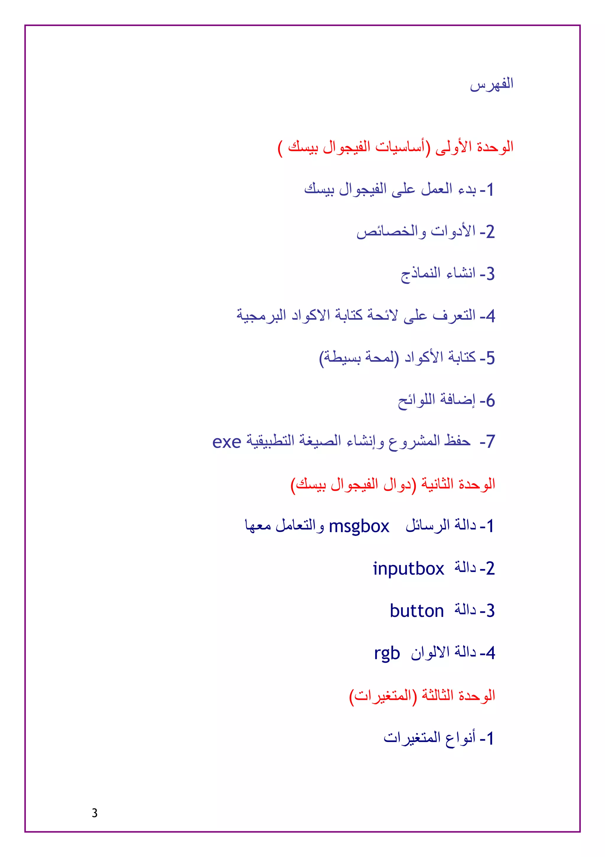 ‫اﻟﻔﮭﺮس‬


             ‫اﻟﻮﺣﺪة اﻷوﻟﻰ )أﺳﺎﺳﯿﺎت اﻟﻔﯿﺠﻮال ﺑﯿﺴﻚ (‬

                 ‫1- ﺑﺪء اﻟﻌﻤﻞ ﻋﻠﻰ اﻟﻔﯿﺠﻮال ﺑﯿﺴﻚ‬

                          ‫2- اﻷدوات واﻟﺨﺼﺎﺋﺺ‬

                                 ‫3- اﻧﺸﺎء اﻟﻨﻤﺎذج‬

       ‫4- اﻟﺘﻌﺮف ﻋﻠﻰ ﻻﺋﺤﺔ ﻛﺘﺎﺑﺔ اﻻﻛﻮاد اﻟﺒﺮﻣﺠﯿﺔ‬

                   ‫5- ﻛﺘﺎﺑﺔ اﻷﻛﻮاد )ﻟﻤﺤﺔ ﺑﺴﯿﻄﺔ(‬

                                 ‫6- إﺿﺎﻓﺔ اﻟﻠﻮاﺋﺢ‬

    ‫7- ﺣﻔﻆ اﻟﻤﺸﺮوع وإﻧﺸﺎء اﻟﺼﯿﻐﺔ اﻟﺘﻄﺒﯿﻘﯿﺔ ‪exe‬‬

               ‫اﻟﻮﺣﺪة اﻟﺜﺎﻧﯿﺔ )دوال اﻟﻔﯿﺠﻮال ﺑﯿﺴﻚ(‬

        ‫1- داﻟﺔ اﻟﺮﺳﺎﺋﻞ ‪ msgbox‬واﻟﺘﻌﺎﻣﻞ ﻣﻌﮭﺎ‬

                             ‫2- داﻟﺔ ‪inputbox‬‬

                                ‫3- داﻟﺔ ‪button‬‬

                             ‫4- داﻟﺔ اﻻﻟﻮان ‪rgb‬‬

                        ‫اﻟﻮﺣﺪة اﻟﺜﺎﻟﺜﺔ )اﻟﻤﺘﻐﯿﺮات(‬

                              ‫1- أﻧﻮاع اﻟﻤﺘﻐﯿﺮات‬


‫3‬
 