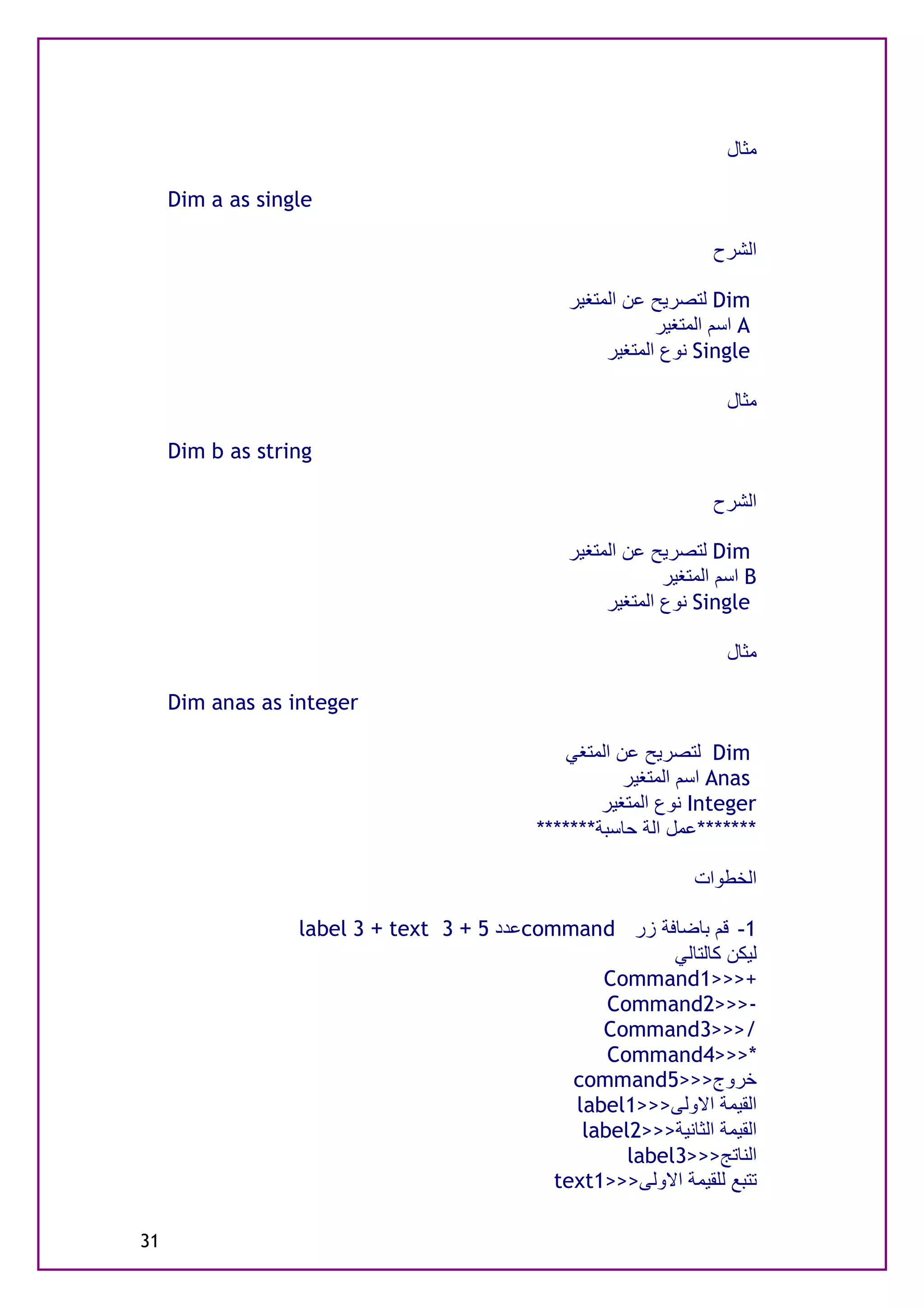 ‫ﻣﺜﺎل‬

     ‫‪Dim a as single‬‬

                                                                     ‫اﻟﺸﺮح‬

                                                 ‫‪ Dim‬ﻟﺘﺼﺮﯾﺢ ﻋﻦ اﻟﻤﺘﻐﯿﺮ‬
                                                             ‫‪ A‬اﺳﻢ اﻟﻤﺘﻐﯿﺮ‬
                                                      ‫‪ Single‬ﻧﻮع اﻟﻤﺘﻐﯿﺮ‬

                                                                      ‫ﻣﺜﺎل‬

     ‫‪Dim b as string‬‬

                                                                     ‫اﻟﺸﺮح‬

                                                 ‫‪ Dim‬ﻟﺘﺼﺮﯾﺢ ﻋﻦ اﻟﻤﺘﻐﯿﺮ‬
                                                              ‫‪ B‬اﺳﻢ اﻟﻤﺘﻐﯿﺮ‬
                                                      ‫‪ Single‬ﻧﻮع اﻟﻤﺘﻐﯿﺮ‬

                                                                      ‫ﻣﺜﺎل‬

     ‫‪Dim anas as integer‬‬

                                                 ‫‪ Dim‬ﻟﺘﺼﺮﯾﺢ ﻋﻦ اﻟﻤﺘﻐﻲ‬
                                                         ‫‪ Anas‬اﺳﻢ اﻟﻤﺘﻐﯿﺮ‬
                                                     ‫‪ Integer‬ﻧﻮع اﻟﻤﺘﻐﯿﺮ‬
                                             ‫*******ﻋﻤﻞ اﻟﺔ ﺣﺎﺳﺒﺔ*******‬

                                                                  ‫اﻟﺨﻄﻮات‬

                  ‫1- ﻗﻢ ﺑﺎﺿﺎﻓﺔ زر ‪command‬ﻋﺪد 5 + 3 ‪label 3 + text‬‬
                                                          ‫ﻟﯿﻜﻦ ﻛﺎﻟﺘﺎﻟﻲ‬
                                                  ‫+>>>1‪Command‬‬
                                                   ‫->>>2‪Command‬‬
                                                  ‫/>>>3‪Command‬‬
                                                   ‫*>>>4‪Command‬‬
                                               ‫ﺧﺮوج>>>5‪command‬‬
                                               ‫اﻟﻘﯿﻤﺔ اﻻوﻟﻰ>>>1‪label‬‬
                                                ‫اﻟﻘﯿﻤﺔ اﻟﺜﺎﻧﯿﺔ>>>2‪label‬‬
                                                     ‫اﻟﻨﺎﺗﺞ>>>3‪label‬‬
                                             ‫ﺗﺘﺒﻊ ﻟﻠﻘﯿﻤﺔ اﻻوﻟﻰ>>>1‪text‬‬

‫13‬
 