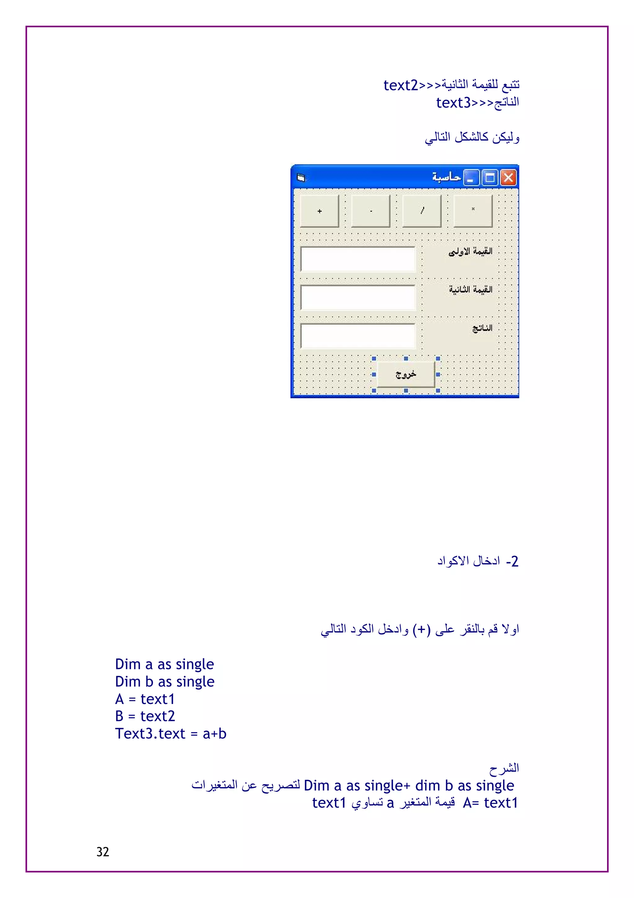 ‫ﺗﺘﺒﻊ ﻟﻠﻘﯿﻤﺔ اﻟﺜﺎﻧﯿﺔ>>>2‪text‬‬
                                                        ‫اﻟﻨﺎﺗﺞ>>>3‪text‬‬

                                                          ‫وﻟﯿﻜﻦ ﻛﺎﻟﺸﻜﻞ اﻟﺘﺎﻟﻲ‬




                                                            ‫2- ادﺧﺎل اﻻﻛﻮاد‬



                                     ‫اوﻻ ﻗﻢ ﺑﺎﻟﻨﻘﺮ ﻋﻠﻰ )+( وادﺧﻞ اﻟﻜﻮد اﻟﺘﺎﻟﻲ‬

     ‫‪Dim a as single‬‬
     ‫‪Dim b as single‬‬
     ‫1‪A = text‬‬
     ‫2‪B = text‬‬
     ‫‪Text3.text = a+b‬‬

                                                                   ‫اﻟﺸﺮح‬
               ‫‪ Dim a as single+ dim b as single‬ﻟﺘﺼﺮﯾﺢ ﻋﻦ اﻟﻤﺘﻐﯿﺮات‬
                                    ‫1‪ A= text‬ﻗﯿﻤﺔ اﻟﻤﺘﻐﯿﺮ ‪ a‬ﺗﺴﺎوي 1‪text‬‬


‫23‬
 