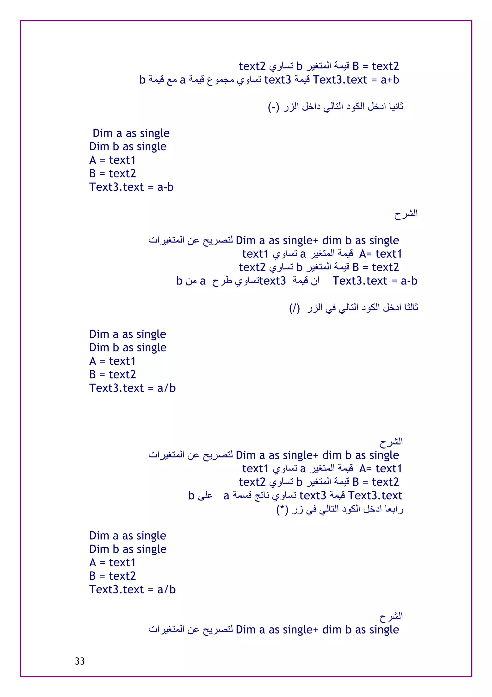 text2 ‫ ﺗﺴﺎوي‬b ‫ ﻗﯿﻤﺔ اﻟﻤﺘﻐﯿﺮ‬B = text2
              b ‫ ﻣﻊ ﻗﯿﻤﺔ‬a ‫ ﺗﺴﺎوي ﻣﺠﻤﻮع ﻗﯿﻤﺔ‬text3 ‫ ﻗﯿﻤﺔ‬Text3.text = a+b

                                             (-) ‫ﺛﺎﻧﯿﺎ ادﺧﻞ اﻟﻜﻮد اﻟﺘﺎﻟﻲ داﺧﻞ اﻟﺰر‬

      Dim a as single
     Dim b as single
     A = text1
     B = text2
     Text3.text = a-b

                                                                               ‫اﻟﺸﺮح‬

                ‫ ﻟﺘﺼﺮﯾﺢ ﻋﻦ اﻟﻤﺘﻐﯿﺮات‬Dim a as single+ dim b as single
                                     text1 ‫ ﺗﺴﺎوي‬a ‫ ﻗﯿﻤﺔ اﻟﻤﺘﻐﯿﺮ‬A= text1
                                    text2 ‫ ﺗﺴﺎوي‬b ‫ ﻗﯿﻤﺔ اﻟﻤﺘﻐﯿﺮ‬B = text2
                      b ‫ ﻣﻦ‬a ‫ﺗﺴﺎوي ﻃﺮح‬text3 ‫ ان ﻗﯿﻤﺔ‬Text3.text = a-b

                                                  (/) ‫ﺛﺎﻟﺜﺎ ادﺧﻞ اﻟﻜﻮد اﻟﺘﺎﻟﻲ ﻓﻲ اﻟﺰر‬

     Dim a as single
     Dim b as single
     A = text1
     B = text2
     Text3.text = a/b



                                                                       ‫اﻟﺸﺮح‬
                ‫ ﻟﺘﺼﺮﯾﺢ ﻋﻦ اﻟﻤﺘﻐﯿﺮات‬Dim a as single+ dim b as single
                                     text1 ‫ ﺗﺴﺎوي‬a ‫ ﻗﯿﻤﺔ اﻟﻤﺘﻐﯿﺮ‬A= text1
                                    text2 ‫ ﺗﺴﺎوي‬b ‫ ﻗﯿﻤﺔ اﻟﻤﺘﻐﯿﺮ‬B = text2
                          b ‫ ﻋﻠﻰ‬a ‫ ﺗﺴﺎوي ﻧﺎﺗﺞ ﻗﺴﻤﺔ‬text3 ‫ ﻗﯿﻤﺔ‬Text3.text
                                             (*) ‫راﺑﻌﺎ ادﺧﻞ اﻟﻜﻮد اﻟﺘﺎﻟﻲ ﻓﻲ زر‬

     Dim a as single
     Dim b as single
     A = text1
     B = text2
     Text3.text = a/b

                                                                ‫اﻟﺸﺮح‬
                ‫ ﻟﺘﺼﺮﯾﺢ ﻋﻦ اﻟﻤﺘﻐﯿﺮات‬Dim a as single+ dim b as single

33
 