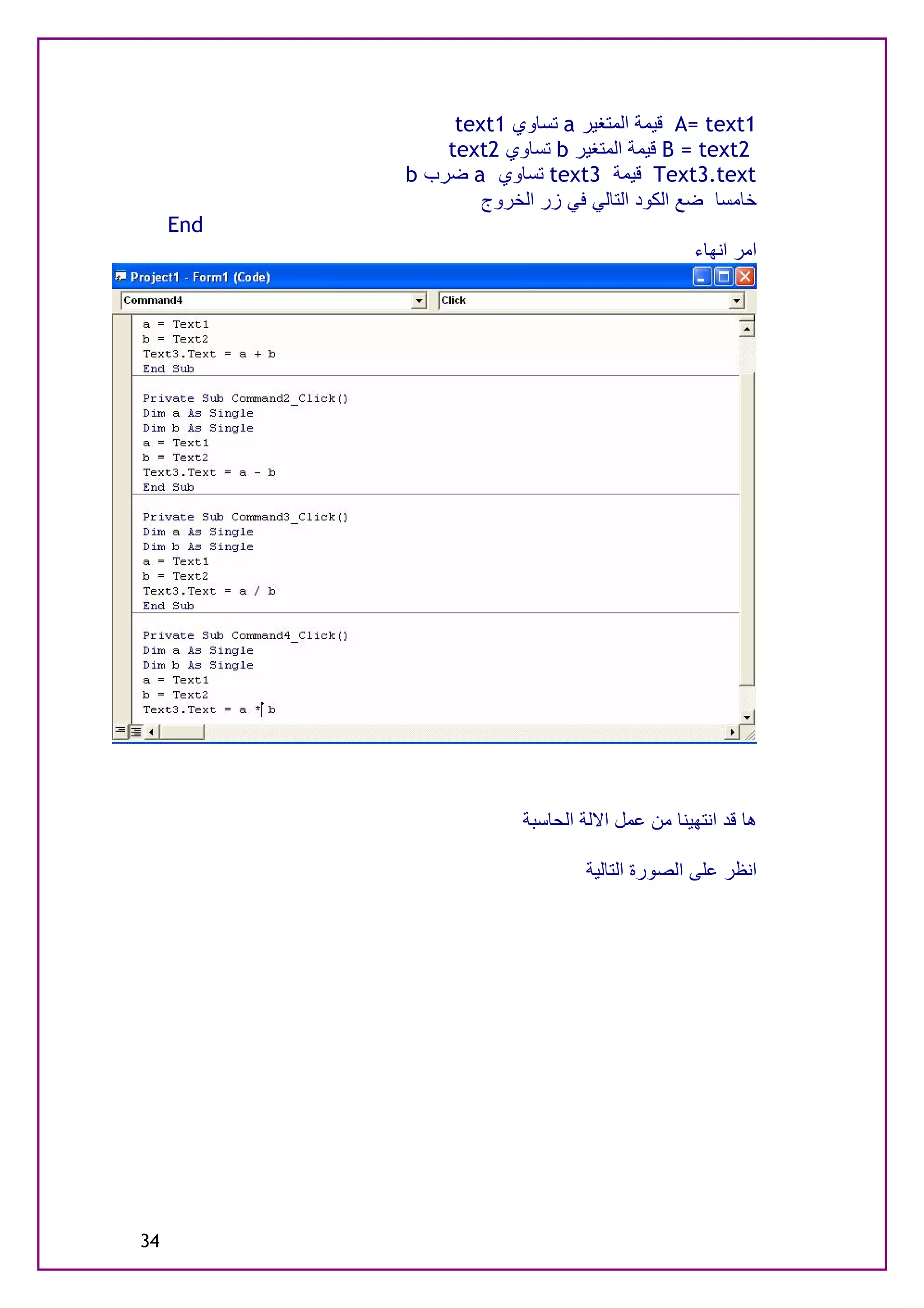 ‫1‪ A= text‬ﻗﯿﻤﺔ اﻟﻤﺘﻐﯿﺮ ‪ a‬ﺗﺴﺎوي 1‪text‬‬
               ‫2‪ B = text‬ﻗﯿﻤﺔ اﻟﻤﺘﻐﯿﺮ ‪ b‬ﺗﺴﺎوي 2‪text‬‬
           ‫‪ Text3.text‬ﻗﯿﻤﺔ 3‪ text‬ﺗﺴﺎوي ‪ a‬ﺿﺮب ‪b‬‬
                   ‫ﺧﺎﻣﺴﺎ ﺿﻊ اﻟﻜﻮد اﻟﺘﺎﻟﻲ ﻓﻲ زر اﻟﺨﺮوج‬
     ‫‪End‬‬
                                                 ‫اﻣﺮ اﻧﮭﺎء‬




                         ‫ھﺎ ﻗﺪ اﻧﺘﮭﯿﻨﺎ ﻣﻦ ﻋﻤﻞ اﻻﻟﺔ اﻟﺤﺎﺳﺒﺔ‬

                                 ‫اﻧﻈﺮ ﻋﻠﻰ اﻟﺼﻮرة اﻟﺘﺎﻟﯿﺔ‬




‫43‬
 
