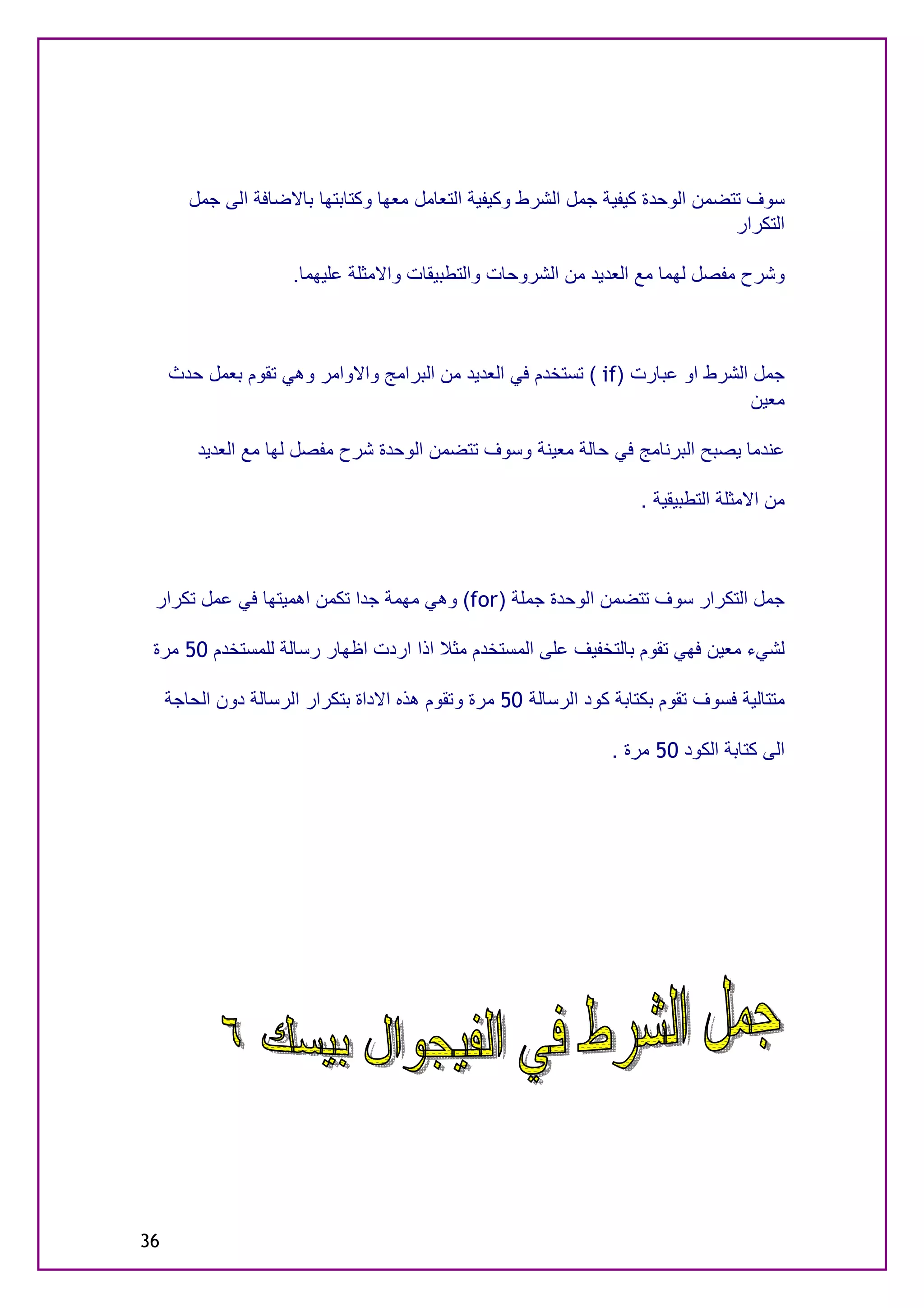 ‫ﺳﻮف ﺗﺘﻀﻤﻦ اﻟﻮﺣﺪة ﻛﯿﻔﯿﺔ ﺟﻤﻞ اﻟﺸﺮط وﻛﯿﻔﯿﺔ اﻟﺘﻌﺎﻣﻞ ﻣﻌﮭﺎ وﻛﺘﺎﺑﺘﮭﺎ ﺑﺎﻻﺿﺎﻓﺔ اﻟﻰ ﺟﻤﻞ‬
                                                                                ‫اﻟﺘﻜﺮار‬

                      ‫وﺷﺮح ﻣﻔﺼﻞ ﻟﮭﻤﺎ ﻣﻊ اﻟﻌﺪﯾﺪ ﻣﻦ اﻟﺸﺮوﺣﺎت واﻟﺘﻄﺒﯿﻘﺎت واﻻﻣﺜﻠﺔ ﻋﻠﯿﮭﻤﺎ.‬



     ‫ﺟﻤﻞ اﻟﺸﺮط او ﻋﺒﺎرت )‪ ( if‬ﺗﺴﺘﺨﺪم ﻓﻲ اﻟﻌﺪﯾﺪ ﻣﻦ اﻟﺒﺮاﻣﺞ واﻻواﻣﺮ وھﻲ ﺗﻘﻮم ﺑﻌﻤﻞ ﺣﺪث‬
                                                                                ‫ﻣﻌﯿﻦ‬

         ‫ﻋﻨﺪﻣﺎ ﯾﺼﺒﺢ اﻟﺒﺮﻧﺎﻣﺞ ﻓﻲ ﺣﺎﻟﺔ ﻣﻌﯿﻨﺔ وﺳﻮف ﺗﺘﻀﻤﻦ اﻟﻮﺣﺪة ﺷﺮح ﻣﻔﺼﻞ ﻟﮭﺎ ﻣﻊ اﻟﻌﺪﯾﺪ‬

                                                                      ‫ﻣﻦ اﻻﻣﺜﻠﺔ اﻟﺘﻄﺒﯿﻘﯿﺔ .‬



 ‫ﺟﻤﻞ اﻟﺘﻜﺮار ﺳﻮف ﺗﺘﻀﻤﻦ اﻟﻮﺣﺪة ﺟﻤﻠﺔ )‪ (for‬وھﻲ ﻣﮭﻤﺔ ﺟﺪا ﺗﻜﻤﻦ اھﻤﯿﺘﮭﺎ ﻓﻲ ﻋﻤﻞ ﺗﻜﺮار‬

 ‫ﻟﺸﻲء ﻣﻌﯿﻦ ﻓﮭﻲ ﺗﻘﻮم ﺑﺎﻟﺘﺨﻔﯿﻒ ﻋﻠﻰ اﻟﻤﺴﺘﺨﺪم ﻣﺜﻼ اذا اردت اﻇﮭﺎر رﺳﺎﻟﺔ ﻟﻠﻤﺴﺘﺨﺪم 05 ﻣﺮة‬

     ‫ﻣﺘﺘﺎﻟﯿﺔ ﻓﺴﻮف ﺗﻘﻮم ﺑﻜﺘﺎﺑﺔ ﻛﻮد اﻟﺮﺳﺎﻟﺔ 05 ﻣﺮة وﺗﻘﻮم ھﺬه اﻻداة ﺑﺘﻜﺮار اﻟﺮﺳﺎﻟﺔ دون اﻟﺤﺎﺟﺔ‬

                                                                  ‫اﻟﻰ ﻛﺘﺎﺑﺔ اﻟﻜﻮد 05 ﻣﺮة .‬




‫63‬
 