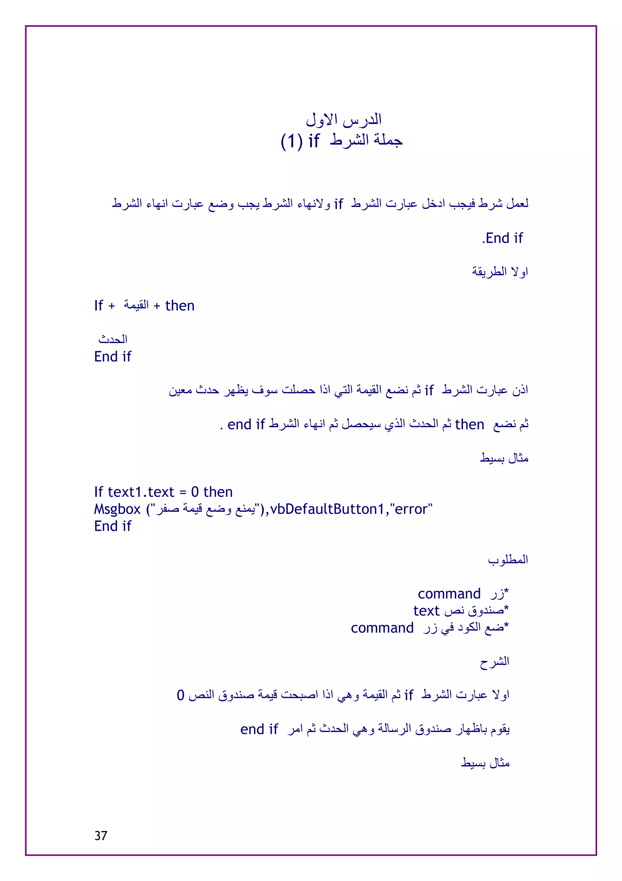 ‫اﻟﺪرس اﻻول‬
                                  ‫ﺟﻤﻠﺔ اﻟﺸﺮط ‪(1) if‬‬


     ‫ﻟﻌﻤﻞ ﺷﺮط ﻓﯿﺠﺐ ادﺧﻞ ﻋﺒﺎرت اﻟﺸﺮط ‪ if‬وﻻﻧﮭﺎء اﻟﺸﺮط ﯾﺠﺐ وﺿﻊ ﻋﺒﺎرت اﻧﮭﺎء اﻟﺸﺮط‬

                                                                       ‫‪.End if‬‬

                                                                     ‫اوﻻ اﻟﻄﺮﯾﻘﺔ‬

‫‪ + then‬اﻟﻘﯿﻤﺔ + ‪If‬‬

 ‫اﻟﺤﺪث‬
‫‪End if‬‬

              ‫اذن ﻋﺒﺎرت اﻟﺸﺮط ‪ if‬ﺛﻢ ﻧﻀﻊ اﻟﻘﯿﻤﺔ اﻟﺘﻲ اذا ﺣﺼﻠﺖ ﺳﻮف ﯾﻈﮭﺮ ﺣﺪث ﻣﻌﯿﻦ‬

                       ‫ﺛﻢ ﻧﻀﻊ ‪ then‬ﺛﻢ اﻟﺤﺪث اﻟﺬي ﺳﯿﺤﺼﻞ ﺛﻢ اﻧﮭﺎء اﻟﺸﺮط ‪. end if‬‬

                                                                      ‫ﻣﺜﺎل ﺑﺴﯿﻂ‬

‫‪If text1.text = 0 then‬‬
‫"‪"),vbDefaultButton1,"error‬ﯾﻤﻨﻊ وﺿﻊ ﻗﯿﻤﺔ ﺻﻔﺮ"( ‪Msgbox‬‬
‫‪End if‬‬

                                                                        ‫اﻟﻤﻄﻠﻮب‬

                                                       ‫*زر ‪command‬‬
                                                      ‫*ﺻﻨﺪوق ﻧﺺ ‪text‬‬
                                               ‫*ﺿﻊ اﻟﻜﻮد ﻓﻲ زر ‪command‬‬

                                                                      ‫اﻟﺸﺮح‬

                ‫اوﻻ ﻋﺒﺎرت اﻟﺸﺮط ‪ if‬ﺛﻢ اﻟﻘﯿﻤﺔ وھﻲ اذا اﺻﺒﺤﺖ ﻗﯿﻤﺔ ﺻﻨﺪوق اﻟﻨﺺ 0‬

                           ‫ﯾﻘﻮم ﺑﺎﻇﮭﺎر ﺻﻨﺪوق اﻟﺮﺳﺎﻟﺔ وھﻲ اﻟﺤﺪث ﺛﻢ اﻣﺮ ‪end if‬‬

                                                                   ‫ﻣﺜﺎل ﺑﺴﯿﻂ‬



‫73‬
 