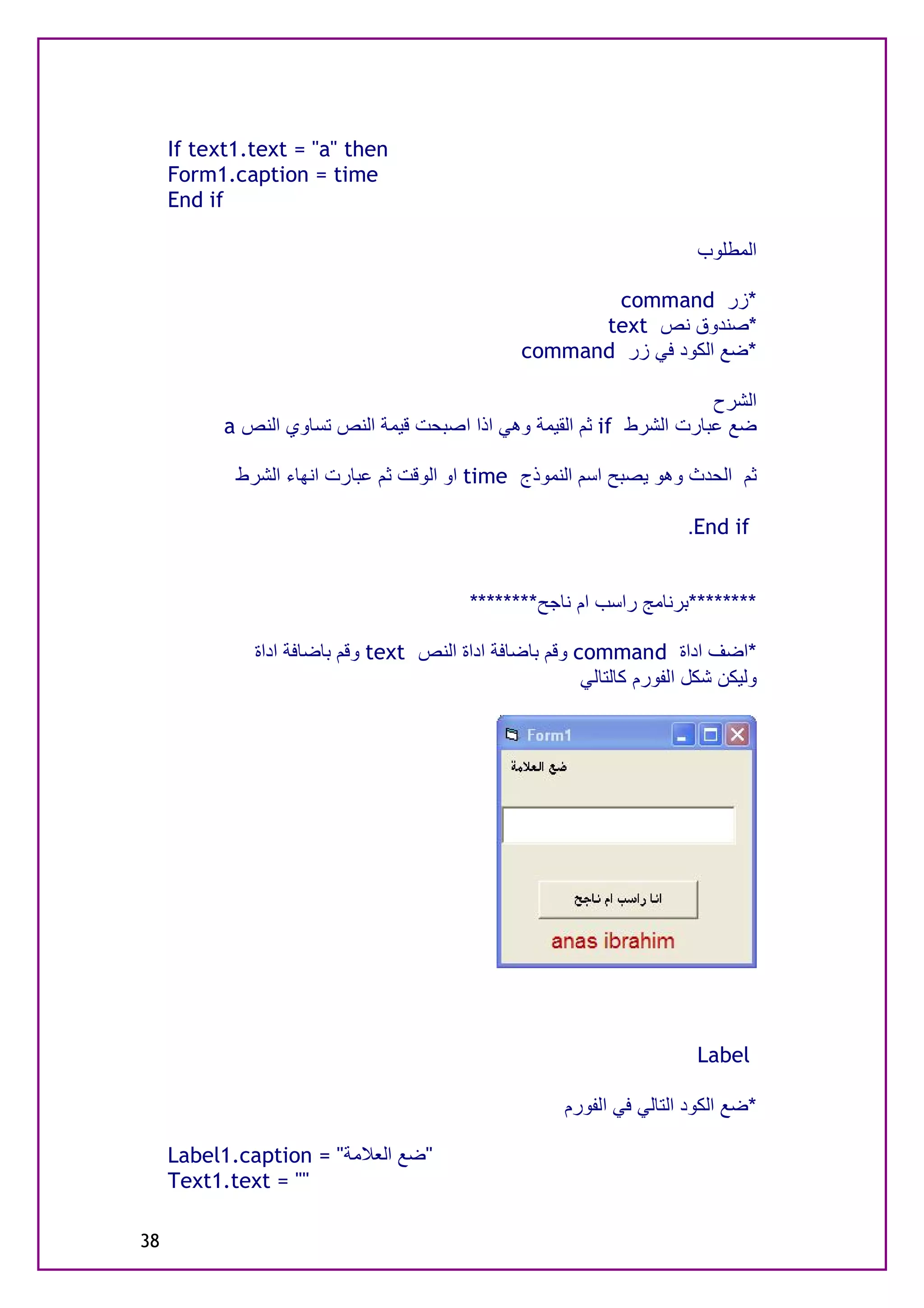 ‫‪If text1.text = "a" then‬‬
     ‫‪Form1.caption = time‬‬
     ‫‪End if‬‬

                                                                         ‫اﻟﻤﻄﻠﻮب‬

                                                        ‫*زر ‪command‬‬
                                                       ‫*ﺻﻨﺪوق ﻧﺺ ‪text‬‬
                                                 ‫*ﺿﻊ اﻟﻜﻮد ﻓﻲ زر ‪command‬‬

                                                                       ‫اﻟﺸﺮح‬
           ‫ﺿﻊ ﻋﺒﺎرت اﻟﺸﺮط ‪ if‬ﺛﻢ اﻟﻘﯿﻤﺔ وھﻲ اذا اﺻﺒﺤﺖ ﻗﯿﻤﺔ اﻟﻨﺺ ﺗﺴﺎوي اﻟﻨﺺ ‪a‬‬

            ‫ﺛﻢ اﻟﺤﺪث وھﻮ ﯾﺼﺒﺢ اﺳﻢ اﻟﻨﻤﻮذج ‪ time‬او اﻟﻮﻗﺖ ﺛﻢ ﻋﺒﺎرت اﻧﮭﺎء اﻟﺸﺮط‬

                                                                       ‫‪.End if‬‬


                                          ‫********ﺑﺮﻧﺎﻣﺞ راﺳﺐ ام ﻧﺎﺟﺢ********‬

              ‫*اﺿﻒ اداة ‪ command‬وﻗﻢ ﺑﺎﺿﺎﻓﺔ اداة اﻟﻨﺺ ‪ text‬وﻗﻢ ﺑﺎﺿﺎﻓﺔ اداة‬
                                                         ‫وﻟﯿﻜﻦ ﺷﻜﻞ اﻟﻔﻮرم ﻛﺎﻟﺘﺎﻟﻲ‬




                                                                         ‫‪Label‬‬

                                                       ‫*ﺿﻊ اﻟﻜﻮد اﻟﺘﺎﻟﻲ ﻓﻲ اﻟﻔﻮرم‬

     ‫"ﺿﻊ اﻟﻌﻼﻣﺔ" = ‪Label1.caption‬‬
     ‫"" = ‪Text1.text‬‬

‫83‬
 