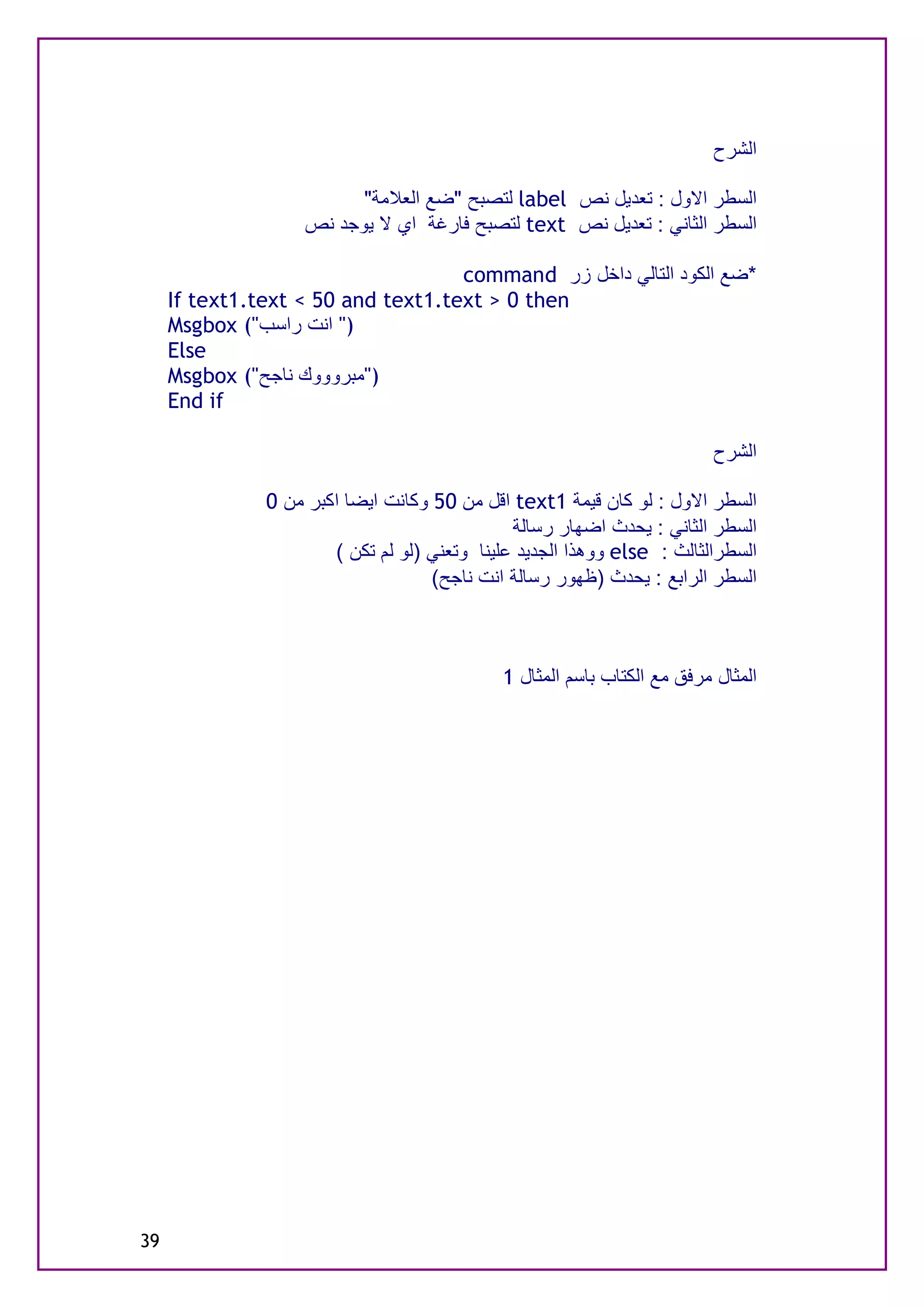‫اﻟﺸﺮح‬

                          ‫اﻟﺴﻄﺮ اﻻول : ﺗﻌﺪﯾﻞ ﻧﺺ ‪ label‬ﻟﺘﺼﺒﺢ "ﺿﻊ اﻟﻌﻼﻣﺔ"‬
                    ‫اﻟﺴﻄﺮ اﻟﺜﺎﻧﻲ : ﺗﻌﺪﯾﻞ ﻧﺺ ‪ text‬ﻟﺘﺼﺒﺢ ﻓﺎرﻏﺔ اي ﻻ ﯾﻮﺟﺪ ﻧﺺ‬

                                    ‫*ﺿﻊ اﻟﻜﻮد اﻟﺘﺎﻟﻲ داﺧﻞ زر ‪command‬‬
     ‫‪If text1.text < 50 and text1.text > 0 then‬‬
     ‫)" اﻧﺖ راﺳﺐ"( ‪Msgbox‬‬
     ‫‪Else‬‬
     ‫)"ﻣﺒﺮوووك ﻧﺎﺟﺢ"( ‪Msgbox‬‬
     ‫‪End if‬‬

                                                                          ‫اﻟﺸﺮح‬

               ‫اﻟﺴﻄﺮ اﻻول : ﻟﻮ ﻛﺎن ﻗﯿﻤﺔ 1‪ text‬اﻗﻞ ﻣﻦ 05 وﻛﺎﻧﺖ اﯾﻀﺎ اﻛﺒﺮ ﻣﻦ 0‬
                                               ‫اﻟﺴﻄﺮ اﻟﺜﺎﻧﻲ : ﯾﺤﺪث اﺿﮭﺎر رﺳﺎﻟﺔ‬
                       ‫اﻟﺴﻄﺮاﻟﺜﺎﻟﺚ : ‪ else‬ووھﺬا اﻟﺠﺪﯾﺪ ﻋﻠﯿﻨﺎ وﺗﻌﻨﻲ )ﻟﻮ ﻟﻢ ﺗﻜﻦ (‬
                                    ‫اﻟﺴﻄﺮ اﻟﺮاﺑﻊ : ﯾﺤﺪث )ﻇﮭﻮر رﺳﺎﻟﺔ اﻧﺖ ﻧﺎﺟﺢ(‬



                                             ‫اﻟﻤﺜﺎل ﻣﺮﻓﻖ ﻣﻊ اﻟﻜﺘﺎب ﺑﺎﺳﻢ اﻟﻤﺜﺎل 1‬




‫93‬
 