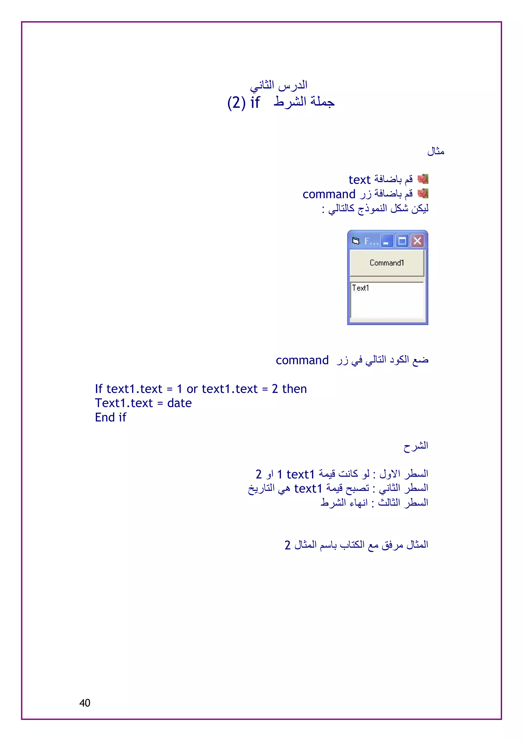 ‫اﻟﺪرس اﻟﺜﺎﻧﻲ‬
                             ‫ﺟﻤﻠﺔ اﻟﺸﺮط ‪(2) if‬‬


                                                                           ‫ﻣﺜﺎل‬

                                                        ‫ﻗﻢ ﺑﺎﺿﺎﻓﺔ ‪text‬‬
                                             ‫ﻗﻢ ﺑﺎﺿﺎﻓﺔ زر ‪command‬‬
                                                ‫ﻟﯿﻜﻦ ﺷﻜﻞ اﻟﻨﻤﻮذج ﻛﺎﻟﺘﺎﻟﻲ :‬




                                       ‫ﺿﻊ اﻟﻜﻮد اﻟﺘﺎﻟﻲ ﻓﻲ زر ‪command‬‬

     ‫‪If text1.text = 1 or text1.text = 2 then‬‬
     ‫‪Text1.text = date‬‬
     ‫‪End if‬‬

                                                                      ‫اﻟﺸﺮح‬

                                  ‫اﻟﺴﻄﺮ اﻻول : ﻟﻮ ﻛﺎﻧﺖ ﻗﯿﻤﺔ 1‪ 1 text‬او 2‬
                                 ‫اﻟﺴﻄﺮ اﻟﺜﺎﻧﻲ : ﺗﺼﺒﺢ ﻗﯿﻤﺔ 1‪ text‬ھﻲ اﻟﺘﺎرﯾﺦ‬
                                                 ‫اﻟﺴﻄﺮ اﻟﺜﺎﻟﺚ : اﻧﮭﺎء اﻟﺸﺮط‬


                                         ‫اﻟﻤﺜﺎل ﻣﺮﻓﻖ ﻣﻊ اﻟﻜﺘﺎب ﺑﺎﺳﻢ اﻟﻤﺜﺎل 2‬




‫04‬
 