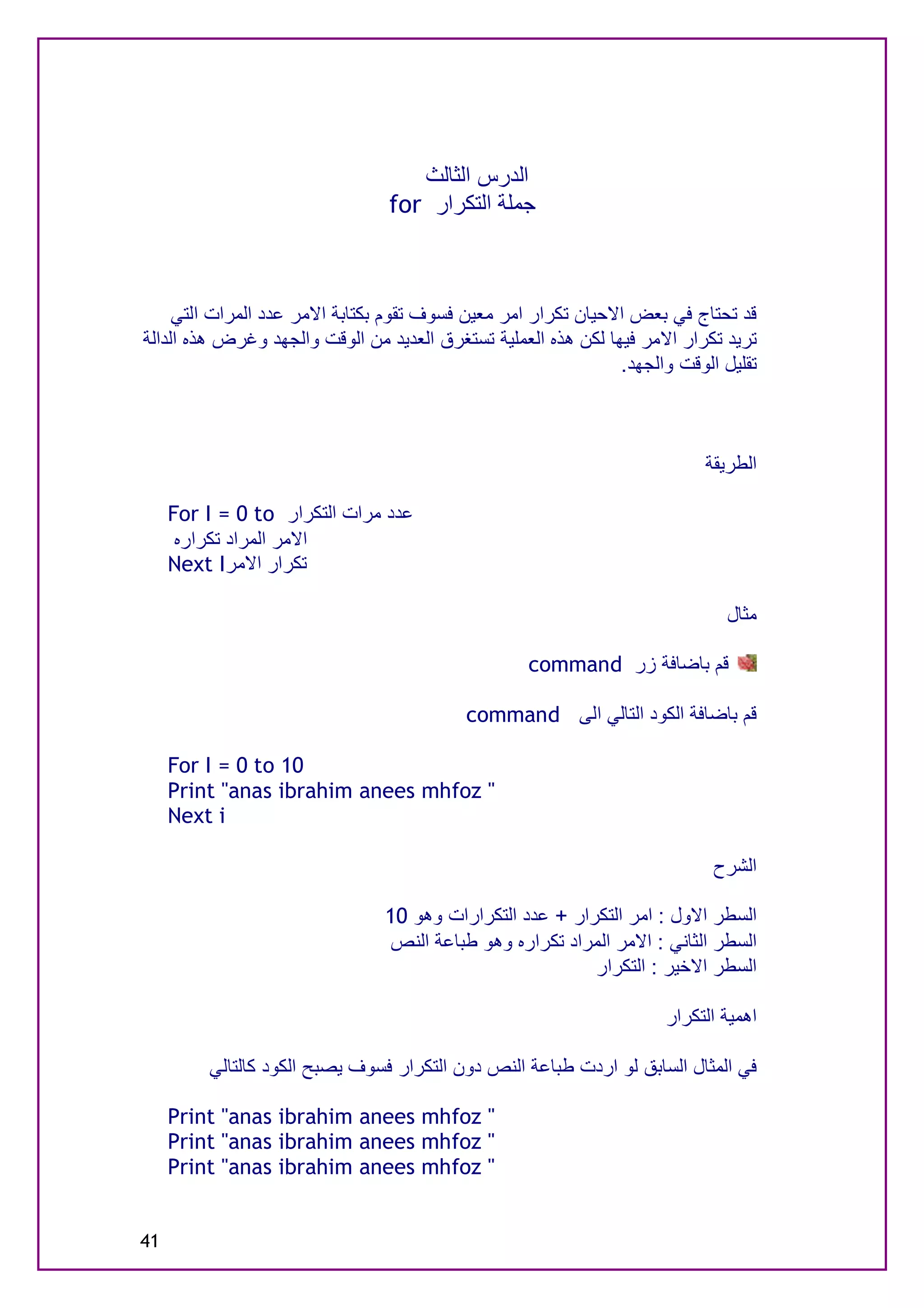 ‫اﻟﺪرس اﻟﺜﺎﻟﺚ‬
                                 ‫ﺟﻤﻠﺔ اﻟﺘﻜﺮار ‪for‬‬



     ‫ﻗﺪ ﺗﺤﺘﺎج ﻓﻲ ﺑﻌﺾ اﻻﺣﯿﺎن ﺗﻜﺮار اﻣﺮ ﻣﻌﯿﻦ ﻓﺴﻮف ﺗﻘﻮم ﺑﻜﺘﺎﺑﺔ اﻻﻣﺮ ﻋﺪد اﻟﻤﺮات اﻟﺘﻲ‬
‫ﺗﺮﯾﺪ ﺗﻜﺮار اﻻﻣﺮ ﻓﯿﮭﺎ ﻟﻜﻦ ھﺬه اﻟﻌﻤﻠﯿﺔ ﺗﺴﺘﻐﺮق اﻟﻌﺪﯾﺪ ﻣﻦ اﻟﻮﻗﺖ واﻟﺠﮭﺪ وﻏﺮض ھﺬه اﻟﺪاﻟﺔ‬
                                                                ‫ﺗﻘﻠﯿﻞ اﻟﻮﻗﺖ واﻟﺠﮭﺪ.‬



                                                                            ‫اﻟﻄﺮﯾﻘﺔ‬

     ‫ﻋﺪد ﻣﺮات اﻟﺘﻜﺮار ‪For I = 0 to‬‬
      ‫اﻻﻣﺮ اﻟﻤﺮاد ﺗﻜﺮاره‬
     ‫ﺗﻜﺮار اﻻﻣﺮ‪Next I‬‬

                                                                               ‫ﻣﺜﺎل‬

                                                    ‫ﻗﻢ ﺑﺎﺿﺎﻓﺔ زر ‪command‬‬

                                           ‫ﻗﻢ ﺑﺎﺿﺎﻓﺔ اﻟﻜﻮد اﻟﺘﺎﻟﻲ اﻟﻰ ‪command‬‬

     ‫01 ‪For I = 0 to‬‬
     ‫" ‪Print "anas ibrahim anees mhfoz‬‬
     ‫‪Next i‬‬

                                                                             ‫اﻟﺸﺮح‬

                                ‫اﻟﺴﻄﺮ اﻻول : اﻣﺮ اﻟﺘﻜﺮار + ﻋﺪد اﻟﺘﻜﺮارات وھﻮ 01‬
                                ‫اﻟﺴﻄﺮ اﻟﺜﺎﻧﻲ : اﻻﻣﺮ اﻟﻤﺮاد ﺗﻜﺮاره وھﻮ ﻃﺒﺎﻋﺔ اﻟﻨﺺ‬
                                                          ‫اﻟﺴﻄﺮ اﻻﺧﯿﺮ : اﻟﺘﻜﺮار‬

                                                                      ‫اھﻤﯿﺔ اﻟﺘﻜﺮار‬

         ‫ﻓﻲ اﻟﻤﺜﺎل اﻟﺴﺎﺑﻖ ﻟﻮ اردت ﻃﺒﺎﻋﺔ اﻟﻨﺺ دون اﻟﺘﻜﺮار ﻓﺴﻮف ﯾﺼﺒﺢ اﻟﻜﻮد ﻛﺎﻟﺘﺎﻟﻲ‬

     ‫" ‪Print "anas ibrahim anees mhfoz‬‬
     ‫" ‪Print "anas ibrahim anees mhfoz‬‬
     ‫" ‪Print "anas ibrahim anees mhfoz‬‬


‫14‬
 