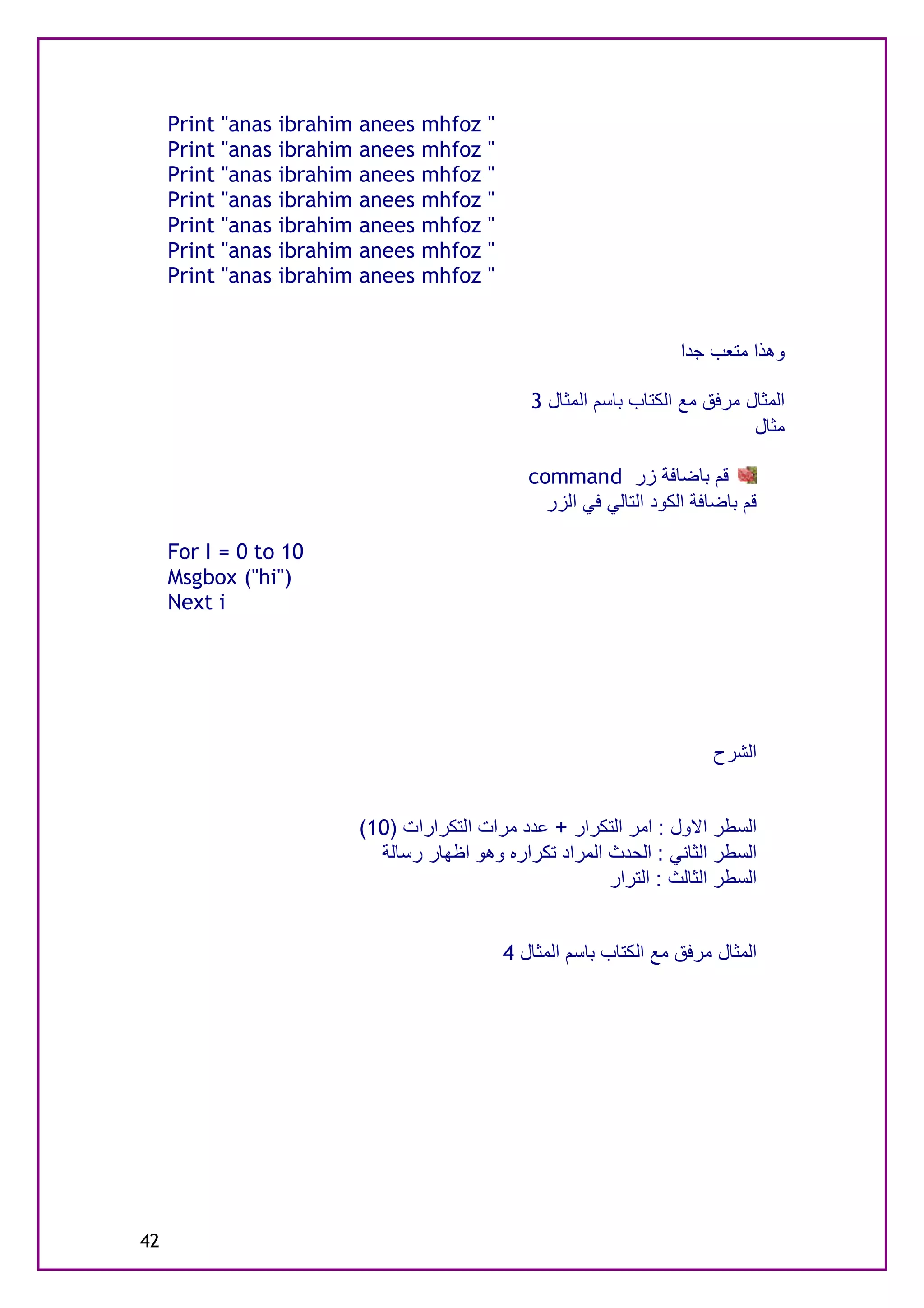Print "anas   ibrahim   anees   mhfoz    "
     Print "anas   ibrahim   anees   mhfoz    "
     Print "anas   ibrahim   anees   mhfoz    "
     Print "anas   ibrahim   anees   mhfoz    "
     Print "anas   ibrahim   anees   mhfoz    "
     Print "anas   ibrahim   anees   mhfoz    "
     Print "anas   ibrahim   anees   mhfoz    "


                                                                          ‫وھﺬا ﻣﺘﻌﺐ ﺟﺪا‬

                                                     3 ‫اﻟﻤﺜﺎل ﻣﺮﻓﻖ ﻣﻊ اﻟﻜﺘﺎب ﺑﺎﺳﻢ اﻟﻤﺜﺎل‬
                                                                                   ‫ﻣﺜﺎل‬

                                                     command ‫ﻗﻢ ﺑﺎﺿﺎﻓﺔ زر‬
                                                       ‫ﻗﻢ ﺑﺎﺿﺎﻓﺔ اﻟﻜﻮد اﻟﺘﺎﻟﻲ ﻓﻲ اﻟﺰر‬

     For I = 0 to 10
     Msgbox ("hi")
     Next i




                                                                               ‫اﻟﺸﺮح‬


                             (10) ‫اﻟﺴﻄﺮ اﻻول : اﻣﺮ اﻟﺘﻜﺮار + ﻋﺪد ﻣﺮات اﻟﺘﻜﺮارات‬
                               ‫اﻟﺴﻄﺮ اﻟﺜﺎﻧﻲ : اﻟﺤﺪث اﻟﻤﺮاد ﺗﻜﺮاره وھﻮ اﻇﮭﺎر رﺳﺎﻟﺔ‬
                                                             ‫اﻟﺴﻄﺮ اﻟﺜﺎﻟﺚ : اﻟﺘﺮار‬


                                                  4 ‫اﻟﻤﺜﺎل ﻣﺮﻓﻖ ﻣﻊ اﻟﻜﺘﺎب ﺑﺎﺳﻢ اﻟﻤﺜﺎل‬




42
 