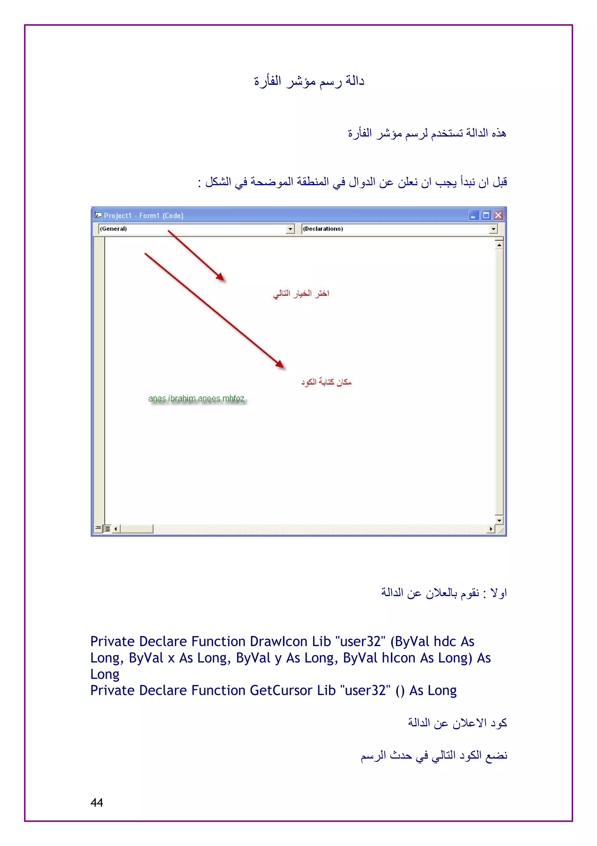 ‫داﻟﺔ رﺳﻢ ﻣﺆﺷﺮ اﻟﻔﺄرة‬


                                              ‫ھﺬه اﻟﺪاﻟﺔ ﺗﺴﺘﺨﺪم ﻟﺮﺳﻢ ﻣﺆﺷﺮ اﻟﻔﺄرة‬


                ‫ﻗﺒﻞ ان ﻧﺒﺪأ ﯾﺠﺐ ان ﻧﻌﻠﻦ ﻋﻦ اﻟﺪوال ﻓﻲ اﻟﻤﻨﻄﻘﺔ اﻟﻤﻮﺿﺤﺔ ﻓﻲ اﻟﺸﻜﻞ :‬




                                                     ‫اوﻻ : ﻧﻘﻮم ﺑﺎﻟﻌﻼن ﻋﻦ اﻟﺪاﻟﺔ‬


‫‪Private Declare Function DrawIcon Lib "user32" (ByVal hdc As‬‬
‫‪Long, ByVal x As Long, ByVal y As Long, ByVal hIcon As Long) As‬‬
‫‪Long‬‬
‫‪Private Declare Function GetCursor Lib "user32" () As Long‬‬

                                                          ‫ﻛﻮد اﻻﻋﻼن ﻋﻦ اﻟﺪاﻟﺔ‬

                                                 ‫ﻧﻀﻊ اﻟﻜﻮد اﻟﺘﺎﻟﻲ ﻓﻲ ﺣﺪث اﻟﺮﺳﻢ‬


‫44‬
 